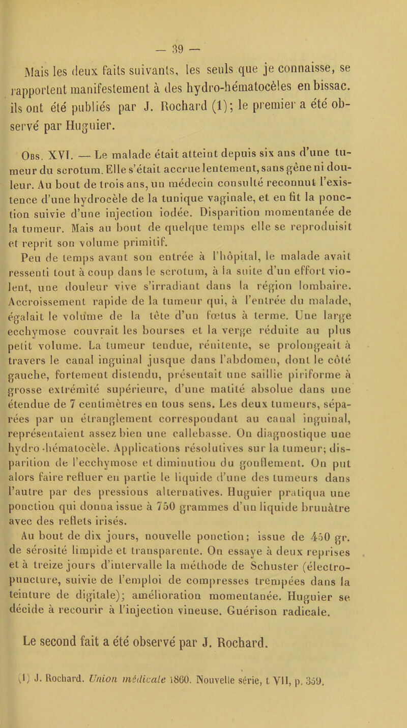 Mais les deux faits suivants, les seuls que je connaisse, se japportent manifestement à des hydro-hématocèles en bissac. ils ont été publiés par J. Uochard (1); le premier a été ob- servé par Huguier. Obs. XVt. — Le malade était atteint depuis six ans d’une tu- meur du scrotum. El le s’était accrue lentement, sans gêne ni dou- leur. Au bout de trois ans, un médecin consulté reconnut l’exis- tence d’une hydrocèle de la tunique vaginale, et en lit la ponc- tion suivie d’une injection iodée. Disparition momentanée de la tumeur. Mais au bout de quelque temps elle se reproduisit et reprit son volume primitif. Peu de temps avant son entrée à l’bôpital, le malade avait ressenti tout à coup dans le scrotum, à la suite d’un effort vio- lent, une douleur vive s’irradiant dans la région lombaire. Accroissement rapide de la tumeur qui, à l’entrée du malade, égalait le volume de la tête d’un fœtus à terme. Une large ecchymose couvrait les bourses et la verge i-éduite au plus petit volume. La tumeur tendue, rénitente, se prolongeait à travers le canal inguinal jusque dans l’abdomen, dont le côté gauche, fortement distendu, présentait une saillie piiiforme à grosse extrémité supérieure, d’une matité absolue dans une étendue de 7 centimètres en tous sens. Les deux tumeurs, sépa- rées par un étranglement correspondant au canal inguinal, représentaient assez bien une callebasse. ün diagnostique une bydro-hématocèle. Applications résolutives sur la tumeur; dis- parition de l’ecchymose et diminution du goullement. On put alors faire refluer eu partie le liquide d’une des tumeurs dans l’autre par des pressions alternatives. Huguier pratiqua une ponction qui donna issue à 750 grammes d’un liquide brunâtre avec des reflets irisés. Au bout de dix jours, nouvelle ponction; issue de 4ô0 gr. de sérosité limpide et transparente. On essaye à deux reprises et à treize jours d’intervalle la méthode de Schuster (électro- punclure, suivie de l’emploi de compresses trempées dans la teinture de digitale); amélioration momentanée. Huguier se décide à recourir à l’injection vineuse. Guérison radicale. Le second fait a été observé par J. Rochard. vl) J. Rochard. Union médicale i8G0. Nouvelle série, t VU, p. 3ôü.