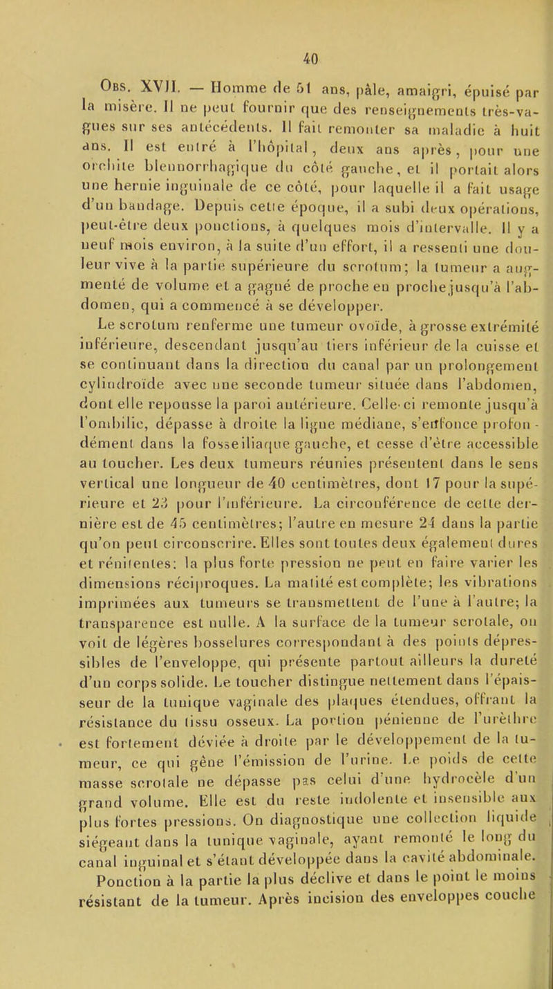 Obs. XVII. — Homme de 51 ans, pâle, amaigri, épuisé par la misère. Il ne |)eut Fournir que des renseignemenls très-va- gues sur ses anlécédeuts. Il fait remonter sa maladie à huit ans. Il est eulre à 1 hôpital, deux ans après, pour une oridiite blennorrhagique du côté gauche, et il portait alors une hernie inguinale de ce côté, pour laquelle il a Fait usage d un bandage. Depuis cetie époque, il a subi deux opérations, |)eut-étre deux ponctions, à quelques mois d’intervalle. Il y a neuF mois environ, à la suite fl’uu eFFort, il a ressenti une dou- leur vive à la partie supérieure du scrotum; la tumeur a aug- menté de volume et a gagné de proche eu proche jusqu’à l’ab- domen, cjul a commencé à se développer. Le scrotum renFerme une tumeur ovoïde, à grosse extrémité iuFérieure, descendant jusqu’au tiers inFérieur de la cuisse et se continuant dans la direction du canal par un prolongement cylindroïde avec une seconde tumeur située dans l’abdomen, dont elle repousse la paroi antérieure. Celle-ci remonte jusqu’à l’ond)ilic, dépasse à droite la ligue médiane, s’erîFonce proFou - dément dans la Fosse iliaque gauche, et cesse d’ètre accessible au loucher. Les deux tumeurs réunies présentent dans le sens vertical une longueur de 40 centimètres, dont 17 pour la supé- rieure et 23 pour l’inFérieure. La circouFérence de celte dei- nière est de 45 centimètres; l’autre eu mesure 24 dans la partie qu’on peut circonscrire. Elles sont toutes deux également dures et rénilenles; la plus Forte jiression ne peut en Faire varier les dimensions réciproques. La matité est complète; les vibrations imprimées aux tumeurs se ti'ansmetlent de l’une à l’autre; la transpai'ence est nulle. A la surFace de la tumeur scrolale, on voit de légères bosselures correspondant à des points dépres- sibles de l’enveloppe, qui présente partout ailleurs la dureté d’un corps solide. I.ie toucher distingue nettement dans 1 épais- seur de la tunique vaginale des plaques étendues, olFrant la résistance du tissu osseux. La portion pénieuue de rurèlhrc est Fortement déviée à droite par le dévelopi)ement de la lu- meui', ce qui gêne l’émission de 1 urine. Le jioids de celte masse scrolale ne dépasse pas celui d une hydrocèle d un grand volume. Elle est du reste indolente et insensible aux plus Fortes pressions. On diagnostique une collection liquide siégeant tians la tunique vaginale, ayant remonté le long du canal inguinal et s’étant développée dans la cavité abdominale. Ponction à la partie lapins déclive et dans le point le moins résistant de la tumeur. Après incision des enveloppes couche