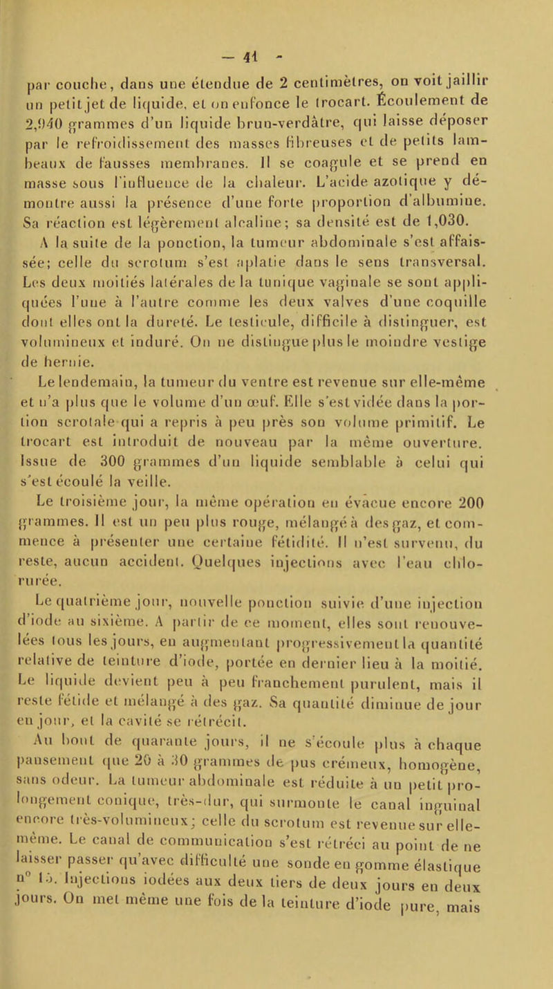 - 4-1 - par couche, dans une étendue de 2 centimètres, on voit jaillir un petit jet de liquide, et (jn enfonce le trocart. Écoulement de 2,î)40 f^^rammes d’un liquide brun-verdâtre, qui laisse déposer par le refroidissement des masses fibieuses et de petits lam- beaux de fausses membranes. Il se coaf’ule et se prend en masse sous l’inHuence de la chaleur. L’acide azotique y dé- montre aussi la présence d’une forte proportion d albumine. Sa réaction est léjTèrement alcaline; sa densité est de 1,030. A la suite de la ponction, la tumeur abdominale s’est affais- sée; celle du scrotum s’est aplatie dans le sens transversal. Les deux moitiés latérales de la tunique vaginale se sont appli- quées l’une à l’autre con)me les deux valves d’une coquille dont elles ont la dureté. Le testicule, difficile à dislinpfuer, est volumineux et induré. On ne distinj^ue plus le moindre vestige de hernie. Le lendemain, la tumeur du ventre est revenue sur elle-même et n’a plus que le volume d’un œuf. Klle s’est vidée dans la por- tion scrolale qui a repris à peu près son volume primitif. Le trocart est introduit de nouveau par la même ouverture. Issue de 300 giammes d’un liquide sendjlable à celui qui s’est écoulé la veille. Le troisième jour, la même opération en évacue encore 200 grammes. Il est un peu plus rouge, mélangéà des gaz, et com- mence à présenter une certaine fétidité. Il n’est survenu, du reste, aucun accident. Oueb|ues injections avec l’eau chlo- rurée. Le quatrième jour, nouvelle ponction suivie il’une injection d iode au sixième. A partir de ce moment, elles sont renouve- lées tous les jours, en aiqjmentant |)rogressivement la quantité relative de teinture d’iode, portée en dernier lieu à la moitié. Le liquide devient |)eu à peu franchement purulent, mais il reste fétide et mélangé a des gaz. Sa quantité diminue de jour en jour, et la cavité se rétrécit. Au bout de quarante jours, il ne s'écoule plus à chaque pansement que 20 à .10 g'rammes de j)us cremeux, homogène, sans odeur. La tumeur abdominale est réduite à un petit pro- longement conique, très-dur, qui surmonte le canal inguinal encore très-volumineux; celle du scrotum est revenue sur elle- même. Le canal de communication s’est rétréci au point de ne laisser passer qu’avec difficulté une sonde eu gomme élastique n“ l.j. Injections iodées aux deux tiers de deux jours en deux jours. Ou met même une fois delà teinture d’iode pure, mais