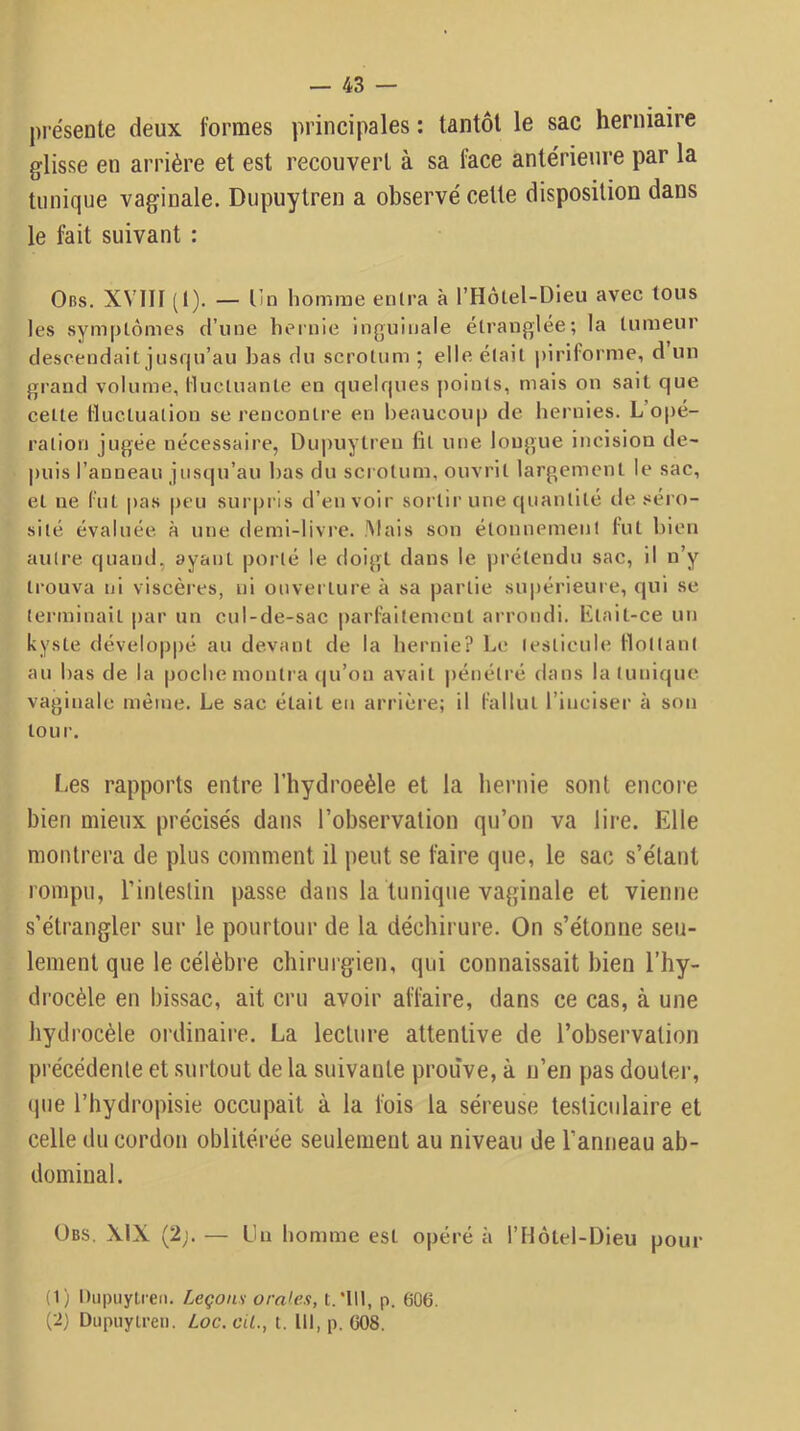 présente deux formes principales : tantôt le sac herniaire glisse en arrière et est recouvert à sa face antérieure par la tunique vaginale. Dupuytren a observé cette disposition dans le fait suivant : Ors. XVIII (I). — Un homme entra à rHôlel-Dleu avec tous les symptômes d’une hernie inguinale étranglée; la tumeur descendait jns(|u’au bas du scrotum ; elle était j)iriforme, d un grand volume, lluctuante en quelf|ues points, mais on sait que cette Huctuatiou se rencontre en beaucoup de hernies. L’opé- ration jugée nécessaire, Dupuytreii fit une longue incision de- puis l’anneau jusqu’au bas du scrotum, ouvrit largement le sac, et ne CuL |>as peu surpris d’en voir soi tir une quantité de .«éi o- sité évaluée à une demi-livre. Mais son étonnement lut bien autre qnaïul, ayant porté le doigt dans le prétendu sac, il n’y trouva ni viscèi'es, ni ouverture à sa partie sni)érieure, qui se terminait par un cnl-de-sac |)arfaitement arrondi, litait-ce un kyste dévelop|)é au devant de la bernie? Le testicule flottant an bas de la |)oche monti a (|u’on avait pénétré dans la tunique vaginale même. Le sac était en arrière; il fallut l’inciser à son tour. Les rapports entre l’hydroeèle et la hernie sont encore bien mieux précisés dans l’observation qu’on va lire. Elle montrera de plus comment il peut se faire qtie, le sac s’étant rompu, l’intestin passe dans la tunique vaginale et vienne s’étrangler sur le pourtour de la déchirure. On s’étonne seu- lement que le célèbre chirurgien, qui connaissait bien l’hy- drocèle en bissac, ait cru avoir affaire, dans ce cas, à une hydrocèle ordinaire. La lecture attentive de l’observation précédente et surtout de la suivante prouve, à n’en pas douter, (pie l’hydropisie occupait à la fois la séreuse testiculaire et celle du cordon oblitérée seulement au niveau de l’anneau ab- dominal. ÜBS. XIX (2;. — Lu homme esL opéré à l’Hôtel-Dieu pour (1) DupuyLieii. Leçons orales, t.Mll, p. 606. (ij Dupiiyireii. Loc. cit., t. lit, p. 008.