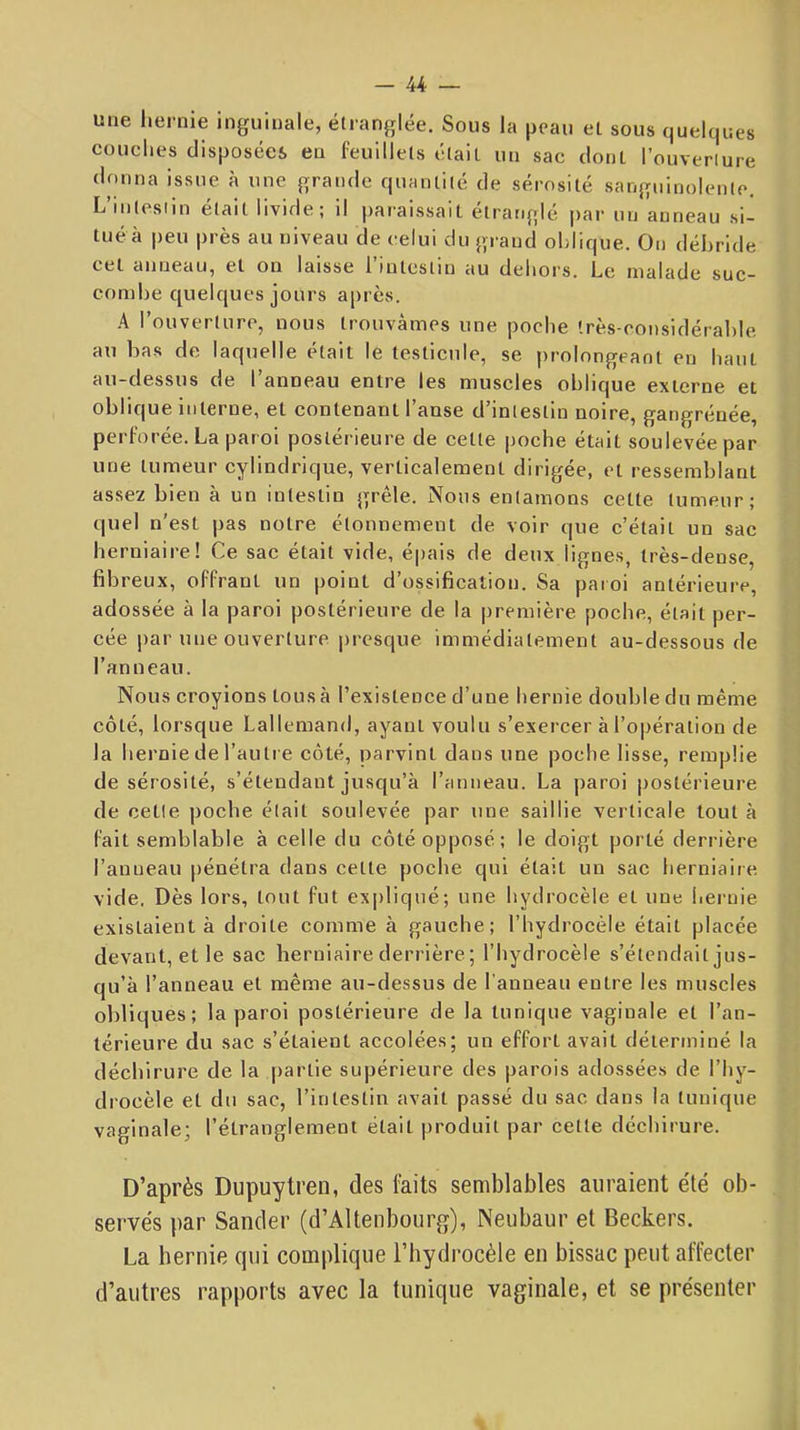 une hernie inguinale, étranglée. Sous la peau et sous quelques couches disposées en feuillets était un sac dont l’ouver^re donna issue à une grande quantité de sérosité sangninolenle. L’intestin était livide; il paraissait étranglé par un anneau si- tué à peu près au niveau de celui du grand oblique. On débride cet anneau, et on laisse l’intestin au dehors. Le malade suc- combe quelques jours a|)i ès. A l’ouverture, nous trouvâmes une poche très-considérable, au bas de laquelle était le testicule, se prolongeant en haut au-dessus de l’anneau entre les muscles oblique externe et oblique interne, et contenant l’anse d’intestin noire, gangréuée, perforée. La paroi postérieure de cette poche était soulevée par une tumeur cylindrique, verticalement dirigée, et ressemblant assez bien à un intestin grêle. Nous entamons cette tumeur; quel n’est pas notre étonnement de voir que c’était un sac herniaire! Ce sac était vide, épais de deux lignes, très-dense, fibreux, offrant un point d’ossification. Sa paioi antérieure, adossée à la paroi postérieure de la première poche, était per- cée par une ouverture presque immédiatement au-dessous de l’anneau. Nous croyions tous à l’existence d’une hernie double du même côté, lorsque Lallemand, ayant voulu s’exercer à l’opération de la hernie de l’autre côté, parvint dans une poche lisse, remplie de sérosité, s’étendant jusqu’à l’anneau. La paroi postérieure de cette poche était soulevée par une saillie verticale tout à fait semblable à celle du côté opposé ; le doigt porté derrière l’anneau jiénétra dans cette poche qui était un sac herniaire vide. Dès lors, tout fut expliqué; une hydrocèle et une hernie existaient à droite comme à gauche; l’hydrocèle était placée devant, et le sac herniaire derrière ; l’hydrocèle s’étendait jus- qu’à l’anneau et même au-dessus de l’anneau entre les muscles obliques; la paroi postérieure de la tunique vaginale et l’an- térieure du sac s’étaient accolées; un effort avait déterminé la déchirure de la partie supérieure des parois adossées de l’hy- drocèle et du sac, l’intestin avait passé du sac dans la tunique vaginale; l’étranglement était produit par cette déchirure. D’après Dupuytren, des feits semblables auraient été ob- servés par Sander (d’Altenbourg), Neubaur et Beckers. La hernie qui complique l’hydrocèle en bissac peut affecter d’autres rapports avec la tunique vaginale, et se présenter