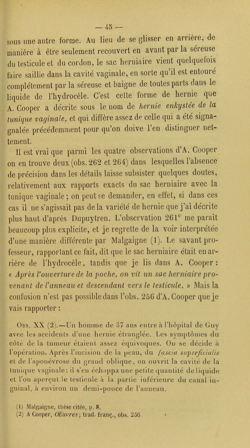 — Po- sons une auti'e forme. Au lieu de se glisser en arrière, de manière à être seulement recouvert en avant par la séreuse du testicule et du cordon, le sac herniaire vient quelquefois faire saillie dans la cavité vaginale, en sorte qu’il est entouré complètement par la séreuse et baigne de toutes parts dans le liquide de l’hydrocèle. C’est cette forme de hernie que A. Cooper a décrite sous le nom de hernie enkystée de la tunique vaginale, et qui diffère assez de celle qui a été signa- gnalée précédemment pour qu’on doive l’en distinguer net- tement. Il est vrai que parmi les quatre observations d’A. Cooper on en trouve deux (obs. 262 et 264) dans lesquelles l’absence de précision dans les détails laisse subsister quelques doutes, relativement aux rapports exacts du sac herniaire avec la tunique vaginale ; on peut se demander, en effet, si dans ces cas il ne s’agissait pas de la variété de hernie que j’aî décrite plus haut d’après Dupuytren. L’observation 26T me paraît beaucoup plus explicite, et je regrette de la voir interprétée d’une manière différente par Malgaigne (1). Le savant pro- fesseur, rapportant ce fait, dit que le sac herniaire était en ar- rière de l’hydrocèle, tandis que je lis dans A. Cooper: « Après l'ouverture de la poche, on vil un sac herniaire pro- venant de Vanneau et descendant vers le testicule. » Mais la confusion n’est pas possible dans l’obs. 266 d’A. Cooper que je vais rapporter : Obs. XX (2).—Uu homme de 37 ans cuire à riiôpital de Guy avec les acculenls (rime hernie étranglée. Les symptômes du côté de la tumeur étaient assez équivoques. Ou se décide à l’opération. Après l’incision de la peau, du fascia siiperficiatis et de l’aponévrose du grand oblique, on ouvrit la cavité de la tunique vaginale: il s’eu échappa une petite quantité de liquide et l’on ai)erçLit le testicule à la partie inférieure du canal in- guinal, à environ un demi-pouce de l’anneau. (1) Malgaigne, thèse citée, p.8. (2) A Cooper, OEuvres -, tiad. franç., obs. 256