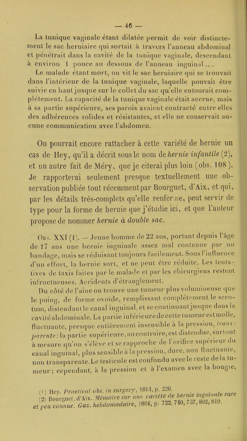 La tunique vaginale étant dilatée permit de voir distincte- ment le sac herniaire qui sortait à travers l’anneau abdominal et ])énétrait dans la cavité de la tunique vaginale, descendant à environ 1 pouce au dessous de l’anneau inguinal .... Le malade étant mort, on vit le sac herniaire qui se trotivait dans l’intérieur de la tunique vaginale, laquelle pouvait ètie suivie en haut jusque sur le collet du sac qu’elle entourait com- ])létement. La capacité dé la tunique vaginale était accrue, mais à sa partie supérieure, ses pai ois avaient contracté entre elles des adhérences solides et résistantes, et elle ne conservait au- cune communication avec l’ahdomen. On pourrait encore rattacher à cette variété de hernie un cas de Hey, qu’il a décrit sous le nom de/ternie infantile (2), et un autre fait de Méry, que je citerai plus loin (obs. 108 ). Je rapporterai seulement presque textuellement une ob- servation publiée tout récemment par Bourguet, d’Aix, et qui, par les détails très-complets qu’elle renferme, peut servir de type pour la forme de hernie que j’étudie ici, et que l’auteur propose de nommer hernie à double sac. Ob.s. XXI (1). — Jeune homme de 22 ans, portant depuis l’àge de 17 ans une hernie inguinale assez mal contenue par un bandage, mais se réduisant toujours facilement. Sous 1 influence d’un effort, la hernie sort, et ne peut être réduite. Les tenta- tives de taxis faites par le malad.e et par les chirurgiens l’estent infructueuses. Accidents d’étranglement. Du côté de l’aine on trouve une tumeur plus volumineuse que le poing, de forme ovoïde, remplissant complètement le sci o- tum, distendant le canal inguinal, et se continuant jusque dans la cavitéahdominale. La partie inférieuredecettclumeurestraolle, fluctuante, presque entièrement insensible à la pression, Irans- prjrrnte:](i partie supérieure,au contraire,est distendue,surtout à mesure (|u’on s’élève et se rapi>roche de l’orltice supérieur du canal inguinal, plus sensible à la pression, dm e, non fluctuante, non transparente. Le testicule est confondu avec le reste de la tu- meur; cependant, à la pression et à l’examen avec la bougie. (\) ilev. Praclicnl obs. in surgery, ‘226. (2) Bourguel. d’Aix. mnoiresur une cl peu connue. Gaz. hebdomadaire, !8fJ4, p. /22, 740, 7o7,80-, 6 J.