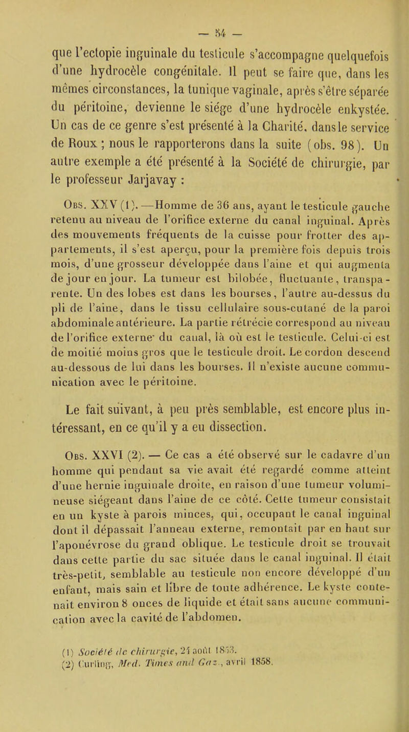 que l’ectopie iii^ïuinale du teslicule s’accompagne quelquefois d’une hydrocèle congénitale. Il peut se faire que, dans les mêmes circonstances, la tunique vaginale, après s’être séparée du péritoine, devienne le siège d’une hydrocèle enkystée. Un cas de ce genre s’est présenté à la Charité, dans le service de Roux ; nous le rapporterons dans la suite (obs. 98). Un autre exemple a été présenté à la Société de chirui-gie, par le professeur Jarjavay : Obs. XXV (1).—Homme de 36 ans, ayant le testicule gauche retenu au niveau de l’orifice externe du canal inguinal. Après des mouvements fréquents de la cuisse pour frotter des ap- partements, il s’est aperçu, pour la première fois depuis trois mois, d’une grosseur développée dans l’aine et qui augmenta de jour en jour. La tumeur est bilobée, fluctuante , transpa- rente. Un des lobes est dans les bourses, l’autre au-dessus du ])li de l’aine, dans le tissu cellulaire sous-cutané de la paroi abdominale antérieure. La partie rétrécie correspond au niveau de l’orifice externe' du canal, là où est le testicule. Celui-ci est de moitié moins gros que le testicule droit. Le cordon descend au-dessous de lui dans les bourses. 11 n’exisle aucune commu- nication avec le péritoine. Le fait suivant, à peu près semblable, est encore plus in- téressant, en ce qu’il y a eu dissection. Obs. XXVI (2). — Ce cas a été observé sur le cadavre d’un homme qui pendant sa vie avait été regardé comme atteint d’une hernie inguinale droite, en raison d’une tumeur volumi- neuse siégeant dans l’aine de ce côté. Cette tumeur consistait en un kyste à parois minces, qui, occupant le canal inguinal dont il dépassait l’anneau externe, remontait par en haut sur l’aponévrose du grand oblique. Le testicule droit se trouvait dans cette partie du sac située dans le canal inguinal. Il était très-petit, semblable au testicule non encore développé d’un enfant, mais sain et libre de toute adhérence. Le kyste conte- nait environ 8 onces de liquide et était sans aucune communi- cation avec la cavité de l’abdomen. (1) Société (le dti.ruri>ie, 2'i .loi'll 18 )3. (2) ( uiTnifî, Mr<l. Times fnul avril 1858.