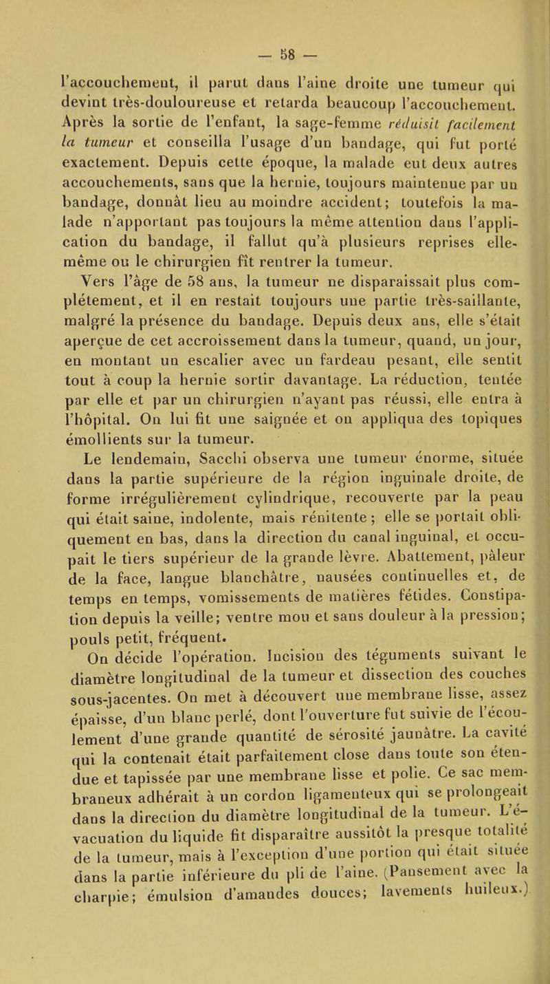 l’accouchement, il parut dans l’aine droite une tumeur qui devint très-douloureuse et retarda beaucoup l’accouchemeut. Après la sortie de l’enfant, la saj^e-femme réduisit facilement la tumeur et conseilla l’usage d’un bandage, qui fut porté exactement. Depuis cette époque, la malade eut deux autres accouchements, sans que la hernie, toujours maintenue par un bandage, donnât lieu au moindre accident; toutefois la ma- lade n’apportant pas toujours la même attention dans l’appli- cation du bandage, il fallut qu’à plusieurs reprises elle- même ou le chirurgien fît rentrer la tumeur. Vers l’âge de 58 ans, la tumeur ne disparaissait plus com- plètement, et il en restait toujours une partie très-saillante, malgré la présence du bandage. Depuis deux ans, elle s’étail aperçue de cet accroissement dans la tumeur, quand, un jour, en montant un escalier avec un fardeau pesant, elle sentit tout à coup la hernie sortir davantage. La réduction, tentée par elle et par un chirurgien n’ayant pas réussi, elle entra à l’hôpital. On lui fit une saignée et on appliqua des topiques émollients sur la tumeur. Le lendemain, Sacchi observa une tumeur énorme, située dans la partie supérieure de la région inguinale droite, de forme irrégulièrement cylindrique, recouverte par la peau qui était saine, indolente, mais rénitente; elle se portait obli- quement en bas, dans la direction du canal inguinal, et occu- pait le tiers supérieur de la grande lèvre. Abattement, j'âleur de la face, langue blanchâtre, nausées continuelles et, de temps en temps, vomissements de matières fétides. Constipa- tion depuis la veille; ventre mou et sans douleur à la pression ; pouls petit, fréquent. On décide l’opération. Incision des téguments suivant le diamètre longitudinal de la tumeur et dissection des couches sous-jacentes. On met à découvert une membrane lisse, assez épaisse, d’un blanc perlé, dont l’ouverture fut suivie de l’écou- lement d’une grande quantité de sérosité jaunâtre. La cavité qui la contenait était parfaitement close dans toute son éten- due et tapissée par une membrane lisse et polie. Ce sac mem- braneux adhérait à un cordon ligamenteux qui se prolongeait dans la direction du diamètre longitudinal de la tumeur. L’é-- vacuation du liquide fit disparaître aussitôt la presque totalité de la tumeur, mais à l’exception d’une iiortion qui était situee dans la partie inférieure du pli de l’aine. (Pansement avec la charpie; émulsion d’amandes douces; lavements huileux.)