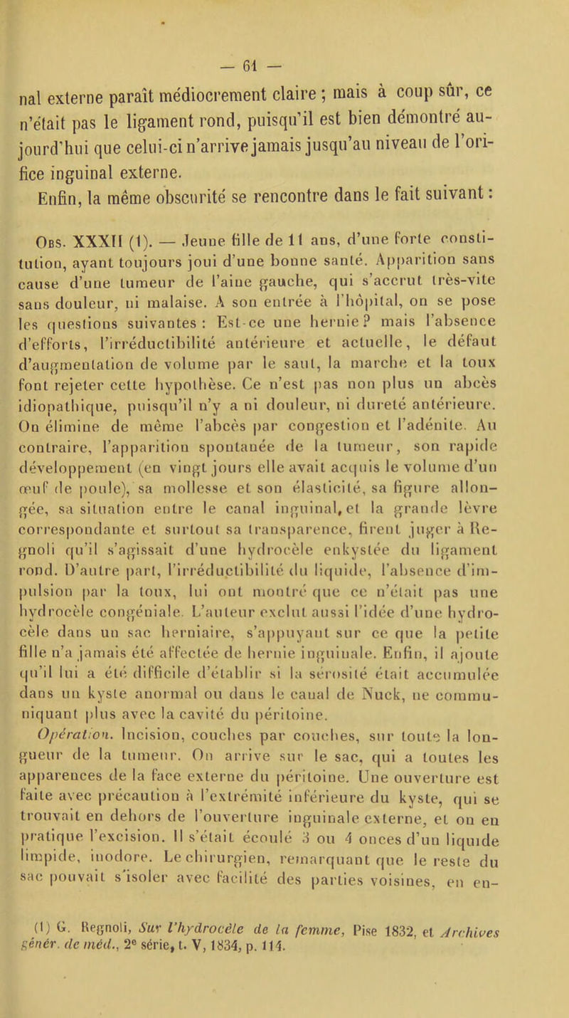 nal externe paraît médiocrement claire ; mais à coup sûr, ce n’était pas le ligament rond, puisqu’il est bien démontré au- jourd’hui que celui-ci n’arrive jamais jusqu’au niveau de l’ori- fice inguinal externe. Enfin, la même obscurité se rencontre dans le fait suivant : Obs. XXXII (1). — .leuue fille de 11 ans, d’une forte eonsli- lulion, ayant toujours joui d’une bonne santé. Apparition sans cause d’une tumeur de l’aine gauche, qui s’accrut très-vite sans douleur, ni malaise. A son entrée à l’iiopital, on se pose les questions suivantes; Est-ce une hei'nie? mais l’absence d’efforts, l’irréductibilité antérieure et actuelle, le défaut d’augmentation de volume par le saut, la marche et la toux font rejeter cette bypollièse. Ce n’est pas non plus un abcès idiopathique, puisqu’il n’y a ni douleur, ni duieté antérieure. On élimine de même l’abcès par congestion et l’adénite. Au contraire, l’apparition spontanée de la tumeur, son rapide développement (en vingt jours elle avait acquis le volume d’un œuf de poule), sa mollesse et son élasticité, sa figure allon- gée, sa situation entre le canal inguinal, et la grande lèvre correspondante et surtout sa tran.sparencc, firent juger à Ue- gnoli qu’il s’agissait d’une hydrocèle enkystée du ligament rond. D’autre part, l’irréductibilité du liquide, l’absence d’im- pulsion par la toux, lui ont montré que ce n’était pas une hydrocèle congéniale. L’auteur exclut aussi l’idée d’une hydro- cèle dans un sac herniaire, s’appuyant sur ce que la petite fille n’a jamais été affectée de hernie inguinale. Enfin, il ajoute qu’il lui a été; difficile d’établir si la sérosité était accumulée dans un kyste anormal ou dans le canal de Nuck, ne commu- niquant plus avec la cavité du péritoine. Opération. Incision, couches par couches, sur toute la lon- gueur de la tumeur. Ou arrive .sur le sac, qui a toutes les apparences de la face externe du péritoine. Une ouverture est faite avec précaution à l’extrémité inférieure du kyste, qui se trouvait en dehors de l’ouverture inguinale externe, et on en pratique l’excision. Il s’était écoulé 3 ou 4 onces d’un liquide limpide, inodore. Le chirurgien, remarquant que le reste du sac pouvait s isoler avec facilité des parties voisines, en en- (I) G. Hegnoli, Sur l’h/drocêle de la femme, Pi.se 1832, et .Archives f;énér. de inéiL, 2® série, t. V, 1834, p. 114.