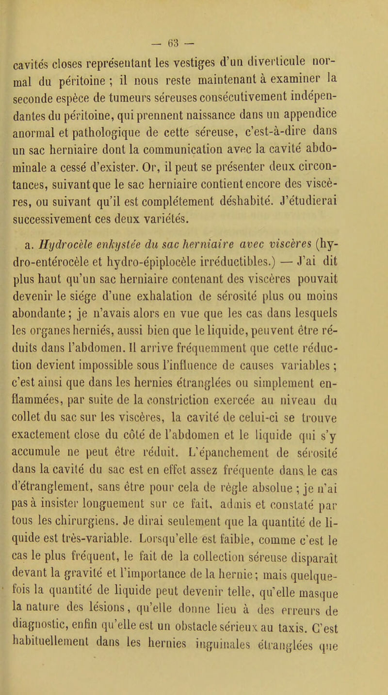 cavités closes représentant les vestiges d’un diverticule nor- mal du péritoine ; il nous reste maintenant à examiner la seconde espèce de tumeurs séreuses consécutivement indépen- dantes du péritoine, qui prennent naissance dans un appendice anormal et pathologique de cette séreuse, c’est-à-dire dans un sac herniaire dont la communication avec la cavité abdo- minale a cessé d’exister. Or, il peut se présenter deux circon- tauces, suivant que le sac herniaire contient encore des viscè- res, ou suivant qu’il est complètement déshabité. J’étudierai successivement ces deux variétés. a. Hydrocèle enkystée du sac herniaire avec viscères (hy- dro-entérocèle et hydro-épiplocèle irréductibles.) — J’ai dit plus haut qu’un sac herniaire contenant des viscères pouvait devenir le siège d’une exhalation de sérosité plus ou moins abondante ; je n’avais alors en vue que les cas dans lesquels les organes herniés, aussi bien que le liquide, peuvent être ré- duits dans l’abdomen. Il arrive fréquemment que cette réduc- tion devient impossible sous rinfluence de causes variables ; c’est ainsi que dans les hernies étranglées ou simplement en- flammées, par suite de la constriction exei'cée au niveau du collet du sac sur les viscères, la cavité de celui-ci se trouve exactement close du côté de l’abdomen et le liquide qui s’y accumule ne peut être réduit. L’épanchement de sérosité dans la cavité du sac est en effet assez fréquente dans, le cas d’étranglement, sans être pour cela de règle absolue ; je n’ai pas à insister longuement sur ce fait, admis et constaté par tous les chirurgiens. Je dirai seulement que la quantité de li- quide est très-variable. Lorsqu’elle est faible, comme c’est le cas le plus fréquent, le fait de la collection séreuse disparaît devant la gravité et l’importance de la hernie ; mais quelque- fois la quantité de liquide peut devenir telle, qu’elle masque la nature des lésions, qu’elle donne lieu à des erreurs de diagnostic, enfin qu’elle est un obstacle sérieux au taxis. C’est habituellement dans les hernies inguinales étranglées que
