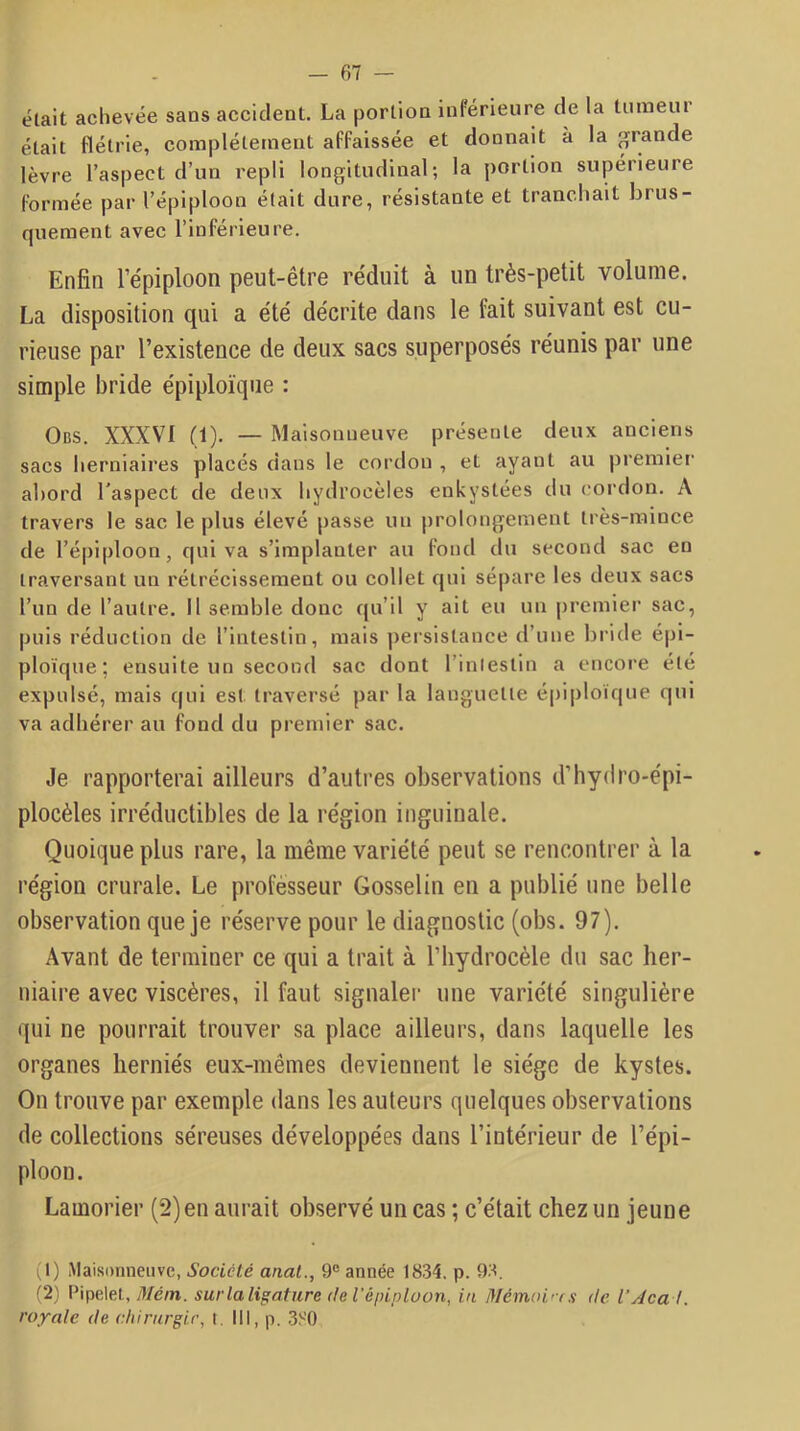 était achevée sans accident. La portion inférieure de la tumeur était flétrie, complétetneiit affaissée et donnait à la grande lèvre l’aspect d’un repli longitudinal; la portion supérieure formée par l’épiploon était dure, résistante et tranchait brus- quement avec l’inférieure. Enfin l’épiploon peut-être réduit à un très-petit volume. La disposition qui a été décrite dans le fait suivant est cu- rieuse par l’existence de deux sacs superposés réunis par une simple bride épiploïque : Obs. XXXVI (1). — Maisonneuve présente deux anciens sacs herniaires placés dans le cordon , et ayant au premier abord l’aspect de deux hydrocèles enkystées du cordon. A travers le sac le plus élevé passe un prolongement très-mince de l’épiploon, qui va s’implanter au fond du second sac en traversant un rétrécissement ou collet qui sépare les deux sacs l’un de l’autre. 11 semble donc qu’il y ait eu un premier sac, puis réduction de l’intestin, mais persistance d’une bride épi- ploïque; ensuite un second sac dont l’inlestin a encore été expulsé, mais qui est traversé par la languette épiploïque qui va adhérer au fond du premier sac. Je rapporterai ailleurs d’autres observations d’hydro-épi- plocèles irréductibles de la région inguinale. Quoique plus rare, la même variété peut se rencontrer à la région crurale. Le professeur Gosselin en a publié une belle observation que je réserve pour le diagnostic (obs. 97). Avant de terminer ce qui a trait à l’iiydrocèle du sac her- niaire avec viscères, il faut signaler une variété singulière qui ne pourrait trouver sa place ailleurs, dans laquelle les organes herniés eux-mêmes deviennent le siège de kystes. On trouve par exemple dans les auteurs quelques observations de collections séreuses développées dans l’intérieur de l’épi- ploon. Lamorier (2) en aurait observé un cas ; c’était chez un jeune (1) Maisonneuve, Société anat., 9® année 1834. p. 93. (2) Pipelet, yl/é/n. sur la ligature de l'épipluon, in Mérrwi'ts de VAcal. royale de chirurgir, t. III, p. 3S0