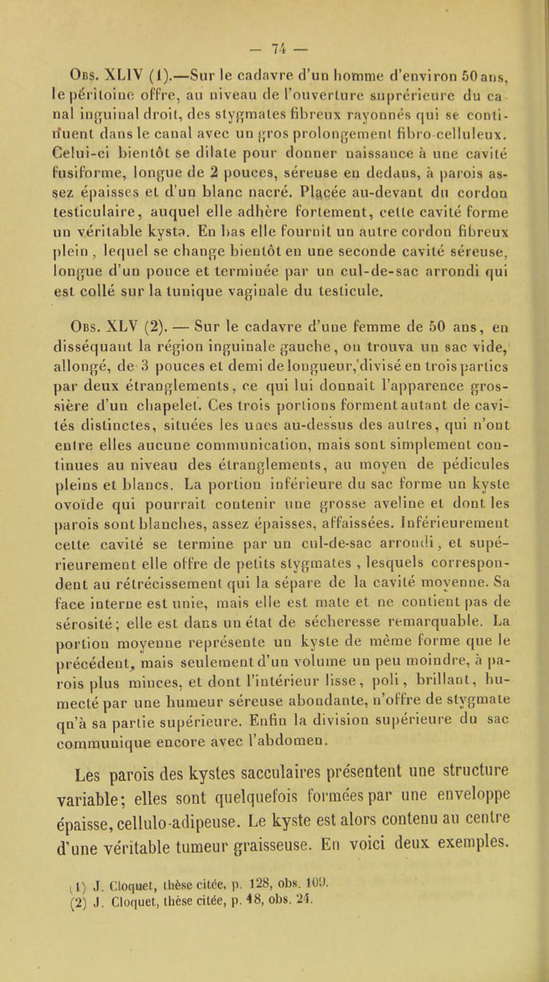 Obs. XLIV (1).—Sur le cadavre d’un liomme d’environ 50ans, le péritoine offre, au niveau de l’ouverture suprérieurc du ca nal inguinal droit, des stygmates fibreux rayonnés qui se conti- rîuent dans le canal avec un jjros prolongemenl fibro celluleux. Celui-ci bientôt se dilate pour donner naissance à une cavité fusiforme, longue de 2 pouces, séreuse eu dedans, à parois as- sez épaisses et d’un blanc nacré. Placée au-devant du cordon testiculaire, auquel elle adhère fortement, cette cavité forme un véritable kysta. En bas elle fournit un autre cordon fibreux plein , lequel se change bientôt en une seconde cavité séreuse, longue d’un pouce et terminée par un cul-de-sac arrondi qui est collé sur la tunique vaginale du testicule. Obs. XLV (2). — Sur le cadavre d’une femme de 50 ans, en disséquant la région inguinale gauche, ou trouva un sac vide, allongé, de 3 pouces et demi de longueur,‘divisé en trois parties par deux étranglements, ce qui lui donnait l’apparence gros- sière d’un chapelet. Ces trois portions forment autant de cavi- tés distinctes, situées les unes au-dessus des autres, qui n’ont entre elles aucune communication, mais sont simplement con- tinues au niveau des étranglements, au moyen de pédicules pleins et blancs. La portion inférieure du sac forme un kyste ovoïde qui pourrait contenir une grosse aveline et dont les parois sont blanches, assez épaisses, affaissées. Inférieurement cette cavité se termine par un cul-de-sac arrondi, et supé- rieurement elle offre de petits stygmates , lesquels correspon- dent au rétrécissement qui la sépare de la cavité moyenne. Sa face interne est unie, mais elle est mate et ne contient pas de sérosité; elle est dans un état de sécheresse remarquable. La portion moyenne représente un kyste de même forme que le précédent^ mais seulement d’un volume un peu moindre, à pa- rois plus minces, et dont l’intérieur lisse, poli, brillant, hu- mecté par une humeur séreuse abondante, n’offre de stygmale qn’à sa partie supérieure. Enfin la division supérieure du sac communique encore avec l’abdomen. Les parois des kystes sacculaires présentent une structure variable; elles sont quelquefois formées par une enveloppe épaisse, cellulo-aclipeuse. Le kyste est alors contenu au centre d’une véritable tumeur graisseuse. En voici deux exemples. 11) J. Cloquet, üiè.se citée, p. 128, ob.s, lü'J. (2) J. Cloquet, thèse citée, p. 48, obs. 24.