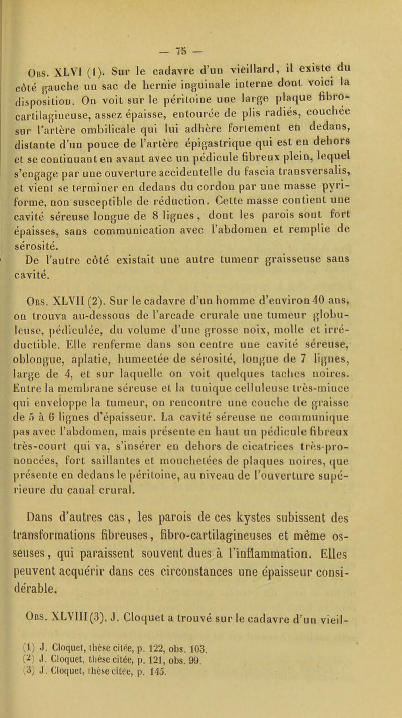 Obs. XLVI (I). Sur le cadavre d’uu vieillard, il existe du côté gauche un sac de hernie inguinale interne dont voici la disposition. On voit sur le péritoine une large plaque fibro- carlilagiueuse, assez épaisse, entourée de plis radiés, couchée sur Tarière ombilicale qui lui adhère forieraent en dedans, distante d’un pouce de Tarière épigastrique qui est en dehors et se continuant en avant avec un [lédicule fibreux plein, lequel s’engage par une ouverture accidentelle du fascia transversalis, et vient se terminer en dedans du cordon par une masse pyi'i- forme, non susceptible de réduction. Cette masse contient une cavité séreuse longue de 8 lignes, dont les parois sont fort épaisses, sans communication avec Tabdomen et remplie de sérosité. De Tautre côté existait une autre tumenr graisseuse sans cavité. Obs. XLVll (2). Sur le cadavre d’un homme d’environ 40 ans, on trouva au-dessous de l’arcade crurale une tumeur globu- leuse, pédiculée, du volume d’une grosse noix, molle et irré- ductible. Elle renferme dans son centre une cavité séreuse, oblongue, aplatie, humectée de sérosité, longue de 7 lignes, large de 4, et sur laquelle on voit quelques taches noires. Entre la membrane séreuse et la tunique celluleuse très-mince qui enveloppe la tumeur, on rencontre une couche de graisse de .5 à 6 lignes d’épaisseur. La cavité séreuse ne communique pas avec Tabdomen, mais présente en haut un pédicule fibreux très-court qui va, s’insérer en dehors de cicatrices très-pro- noncées, fort saillantes et mouchetées de plaques noires, que présente en dedans le péritoine, au niveau de l’ouverture supé- rieure du canal crural. Dans d’autres cas, les parois de ces kystes subissent des transformations fibreuses, fibro-cartilagineuses et même os- seuses , qui paraissent souvent dues à l’inflammation. Elles peuvent acque'rir dans ces circonstances une épaisseur consi- dérable. Obs. XLVIII(3). J, Cloquet a trouvé sur le cadavre d’un vieil- (1) J. Cloquet, thèse citée, p. 122, obs. 103. (^) .1. Cloquet, thèse citée, p. 121, obs. 99. (3) J. Cloquet, ihè.secitée, p. 145.