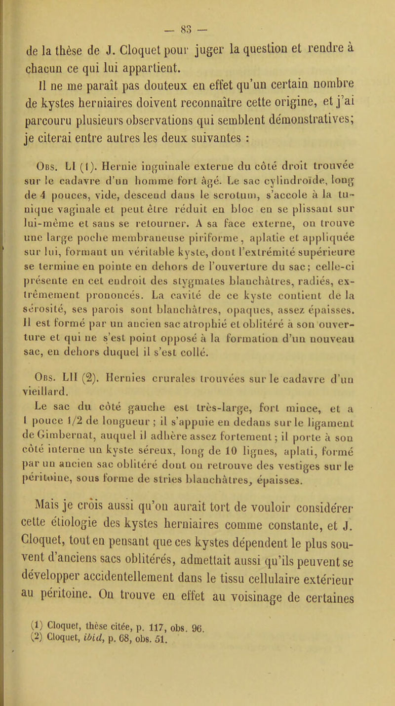 de la thèse de J. Cloquet pour juger la question et rendre à chacun ce qui lui appartient. Il ne me paraît pas douteux en effet qu’un certain nombre de kystes herniaires doivent reconnaître cette origine, et j’ai parcouru plusieurs observations qui semblent démonstratives; je citerai entre autres les deux suivantes : ÜBS. Ll (I). Hernie inguinale externe du côté droit trouvée sur le cadavre d’un homme fort âgé. Le sac cylindroïde, long de 4 pouces, vide, descend dans le scrotum, s’accole à la tu- nique vaginale et peut être réduit en bloc en se plissant sur lui-même et sans se retourner. A sa face externe, on trouve une large poche membraneuse piriforme, aplatie et appliquée sur lui, formant un véritable kyste, dont l’extrémité supérieure se termine en pointe en dehors de l’ouverture du sac; celle-ci présente en cet endroit des stygmates blanchâtres, radiés, ex- trêmement prononcés. La cavité de ce kyste contient de la sérosité, ses parois sont blanchâtres, o[)aques, assez é|)aisses. 11 est formé par un ancien sac atro[)bié et oblitéré à son ouver- ture et qui ne s’est point opposé à la formation d’un nouveau sac, en dehors duquel il s’est collé. 0ns. LH (2). Hernies crurales trouvées sur le cadavre d’un vieillard. Le sac du côté gauche est très-large, fort mince, et a I pouce 1/2 de longueur ; il s’appuie en dedans sur le ligament deOimbernat, auquel il adhère assez fortement; il porte à son côté interne un kyste séreux, long de 10 lignes, aplati, formé par un ancien sac oblitéré dont ou retrouve des vestiges sur le péritoine, sous forme de stries blanchâtres, épaisses. Mais je crois aussi qu’ou aurait tort de vouloir considérer celte étiologie des kystes herniaires comme constante, et J. Cloquet, tout en pensant que ces kystes dépendent le plus sou- vent d anciens sacs oblitérés, admettait aussi qu’ils peuvent se développer accidentellement dans le tissu cellulaire extérieur au péritoine. On trouve en effet au voisinage de certaines (1) Cloquet, thèse citée, p. 117, obs. 96. (2) Cloquet, p. 68, obs. 51.