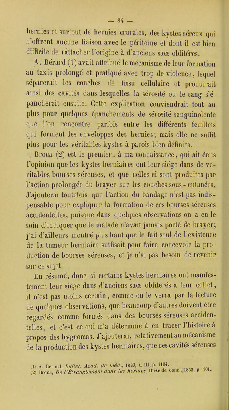 — «4 — hernies el surtout de hernies crurales, des kystes séreux qui n’offrent aucune liaison avec le péritoine et dont il est bien difficile de rattacher l’origine à d’anciens sacs oblitères. A. Bérard (1) avait attribué le mécanisme de leur formation au taxis prolongé et pratiqué avec trop de violence, lequel séparerait les couches de tissu cellulaire et produirait ainsi des cavités dans lesquelles la sérosité ou le sang s’é- pancherait ensuite. Cette explication conviendrait tout au plus pour quelques épanchements de sérosité sanguinolente que l’on rencontre parfois entre les différents feuillets qui forment les enveloppes des hernies; mais elle ne suffit plus pour les véritables kystes à parois bien définies. Broca (2) est le premier, à ma connaissance, qui ait émis l’opinion que les kystes herniaires ont leur siège dans de vé- ritables bourses séreuses, et que celles-ci sont pi’oduites par l’action prolongée du brayer sur les couches sous-cutanées. J’ajouterai toutefois que l’action du bandage n’est pas indis- pensable pour expliquer la formation de ces bourses séreuses accidentelles, puisque dans quelques observations on a eu le soin d’indiquer que le malade n’avait jamais porté de brayer; j’ai d’ailleurs montré plus haut que le Ihit seul de l’existence de la tumeur herniaire suffisait pour faire concevoir la pro- duction de bourses séreuses, et je n’ai pas besoin de revenir sur ce sujet. En résumé, donc si certains kystes herniaires ont manifes- tement leur siège dans d'anciens sacs oblitérés à leur collet, il n’est pas moins certain, comme on le verra par la lecture de quelques observations, que beaucoup d’autres doivent être regardés comme formés dans des bourses séreuses acciden- telles., et c’est ce qui m’a déterminé à en tracer l’histoii e à propos des hygromas. J’ajouterai, relativement au mécanisme de la production des kystes herniaires, que ces cavités séreuses H J) A. Bcrard, Ballet. Acad, de niéd., 1839, t. 111, p. 1104. fi) Broca, De l'Élranglemenl dans les hernies, ÜiÈse de conc...l8j3, p. KH