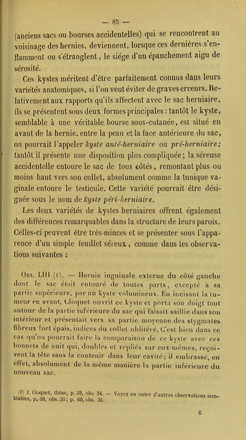 - 8f> - (anciens sacs ou bourses accidentelles) qui se rencontrent au voisinage des hernies, deviennent, lorsque ces dernières s’en- flamment ou s e'tranglent, le sie'ge d’un épanchement aigu de sérosité. Ces kystes méritent d’étre parfaitement connus dans leurs variétés anatomiques, si l’on veut éviter de graveserreurs. Re- lativement aux rapports qu’ils affectent avec le sac herniaire, ils se présentent sous deux formes principales : tantôt le kyste, semblable à une véritable bourse sous-cutanée, est situé en avant de la hernie, entre la peau et la face antérieure du sac, on pourrait l’appeler/cysie anlé-herniaire ou pré-herniaire : tantôt il présente une disposition plus compliquée; la séreuse accidentelle entoure le sac de tous côtés, remontant plus ou moins haut vers son collet, absolument comme la tunique va- ginale entoure le testicule. Cette variété pourrait être dési- gnée sous le nom àQ kyste péri-herniaire. Les deux vai’iétés de kystes herniaires offrent également des différences remarquables dans la structure de leurs parois. Celles-ci peuvent être très-minces et se présenter sous l’appa- rence d’un simple feuillet séieux, comme dans les observa- tions suivantes : Obs. lui (i). — Hernie inguinale externe du côté gauche dont le sac était entoui’é de toutes parts, excepté à sa pai-lie supérieure, par un kyste volumineux. En incisant la tu- meur en avant, Liloquet ouvrit ce kyste et porta son doigt tout autour de la partie inférieure du sac qui faisait saillie dans son intérieur et présentait vers sa partie moyenne des stygmates fibreux fort épais, indices ou collet oblitéré. C’est bien dans ce cas qu’on pourrait faire la com[)araison de ce kyste avec ces bonnets de nuit qui, doubles et repliés sur eux-mêmes, reçoi- vent la tête sans la contenir dans leur cavité; il embrasse, en effet, absolument de la même manière la partie inférieure du nouveau sac. (I) .1. Cloquet, thèse, p. 59, ob.s. 34. — blables, p. 69, obs. ,35 ; p. 60, ubs. 36. Voyez en outre d’autres observations sem- 6