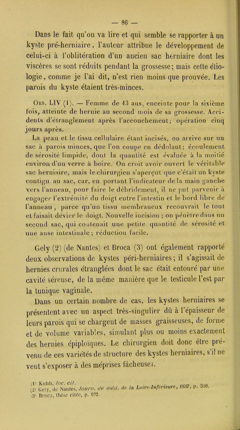 Dans le fait qu’on va lire et qui semble se rapporter à un kyste pré-herniaire, l’auteur attribue le développement de celui-ci à l’oblitération d’un ancien sac herniaire dont les viscères se sont réduits pendant la grossesse; mais cette étio- logie , comme je l’ai dit, n’est rien moins que prouvée. Les parois du kyste étaient très-minces. Obs. LIV (1). — Femme de 43 aas, enceinte pour la sixième fois, atteinte de hernie au second mois de sa grossesse. Acci- dents d’étranglement après l’accoucliement ; opération cinq jours après. La peau et le tissu cellulaire étant incisés, on ai rive sur un sac à parois minces, que l’on coupe en dédolant; écoulement de sérosité limpide, dont la quantité est évaluée à la moitié environ d’un verre à boire. On croit avoir ouvert le véritable sac herniaire, mais le chirurgien s’aperçut que c’était un kyste contigu au sac, car, en portant l’indicateur de la main gauche vers l’anneau, pour faire le débridement, il ne put parvenir à engager l’extrémité du doigt entre l’intestin et le bord libre de l’anneau , parce qu’un tissu membi’aneux recouvrait le tout et faisait dévier le doigt. Nouvelle incision ; on pénètre dans un second sac, qui contenait une petite quantité de sérosité et une anse intestinale ; réduction facile. Gely (2) (de Nantes) et Broca (3) ont également rapporté deux observations de kystes péri-herniaires ; il s’agissait de hernies crtirales étranglées dont le sac était entouré par une cavité séreuse, de la même manière que le testicule l’est par la tunique vaginale. Dans un certain nombre de cas, les kystes herniaires se présentent avec un aspect très-singulier dû à l’épaisseur de leurs parois qui se chargent de masses graisseuses, de forme et de volume variables, simulant plus ou moins exactement des hernies épiploïques. Le chirurgien doit donc être pré- venu de ces variétés de structure des kystes herniaires, s’il ne veut s’exposer à des méprises fâcheuses. (1' Kuhli, loc. cit. , (2) Gely, lie Nantes, Jour», de méd. de la Luire-lnferteure, 1837, p. 311. i3' Broca, Ihèso cili'o, p. 102.