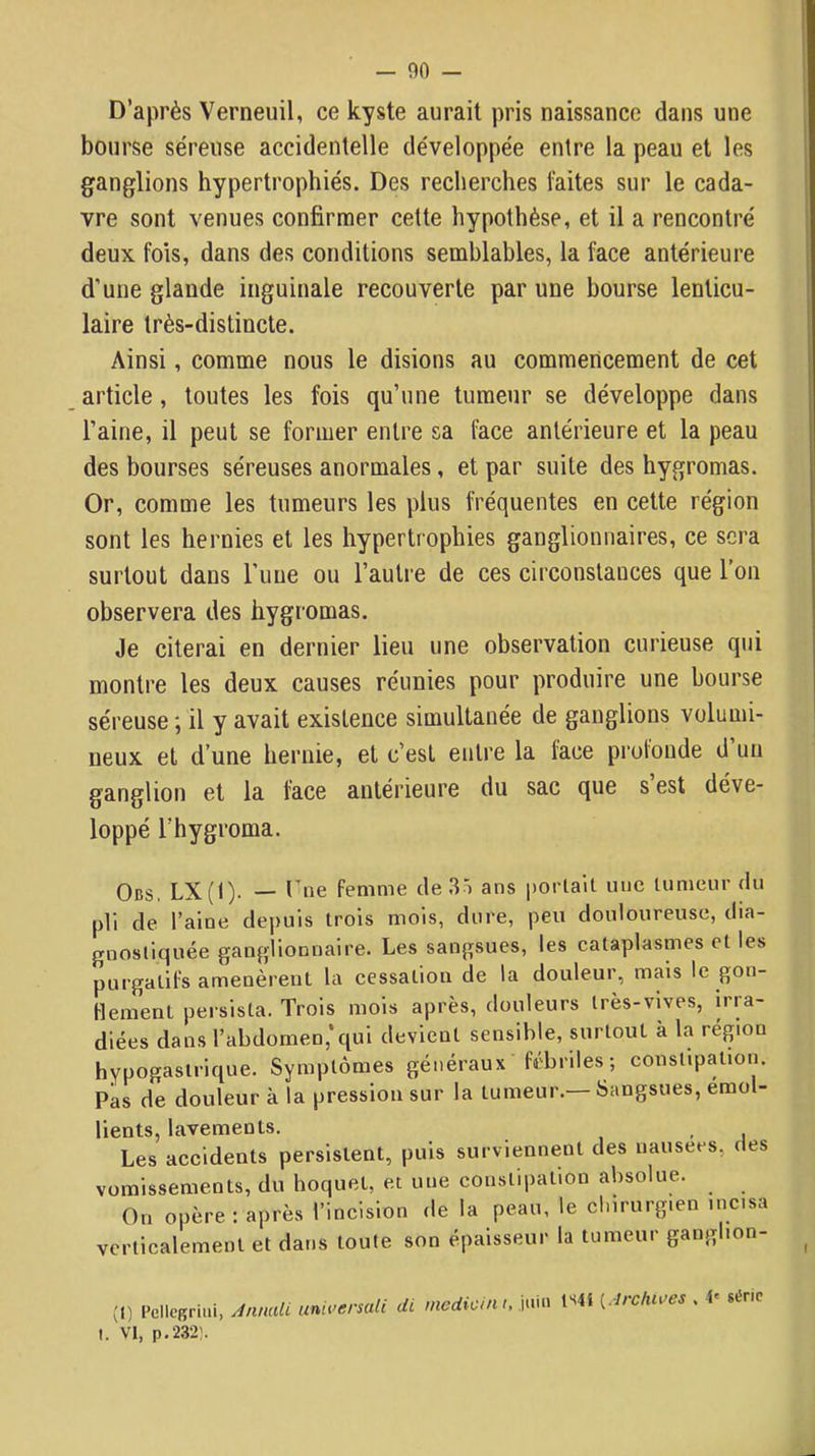 — 00 - D’après Verneuil, ce kyste aurait pris naissance dans une bourse séreuse accidentelle développée entre la peau et les ganglions hypertrophiés. Des recherches faites sur le cada- vre sont venues confirmer cette hypothèse, et il a rencontré deux fois, dans des conditions semblables, la face antérieure d'une glande inguinale recouverte par une bourse lenticu- laire très-distincte. Ainsi, comme nous le disions au commencement de cet article, toutes les fois qu’une tumeur se développe dans l’aine, il peut se former entre sa Ihce antérieure et la peau des bourses séreuses anormales, et par suite des hygromas. Or, comme les tumeurs les plus fréquentes en cette région sont les hernies et les hypertrophies ganglionnaires, ce sera surtout dans Tune ou l’autre de ces circonstances que l’on observera des hygromas. Je citerai en dernier lieu une observation curieuse qui montre les deux causes réunies pour produire une bourse séreuse ; il y avait existence simultanée de ganglions volumi- neux et d’une hernie, et c’est entre la face pruloude d un ganglion et la face antérieure du sac que s est déve- loppé l’hygroma. Obs. LX(I). — thie femme de 3) ans portail une tumeur du pli de l’alue depuis trois mois, dure, peu douloureuse, dia- gnostiquée ganglionnaire. Les sangsues, les cataplasmes et les purgatifs amenèrent la cessation de la douleur, mais le gon- flement peisista. Trois mois après, douleurs très-vives, irra- diées dans l’abdomen,’qui devient sensible, surtout à la région hypogastrique. Symptômes généraux fébriles; consUpation. Pas de douleur à la pression sur la tumeur.— Sangsues, émol- lients, lavements. , Les accidents persistent, puis surviennent des nausees, des vomissements, du hoquet, et une constipation absolue. On opère : après l’incision de la peau, le chirurgien incisa verticalement et dans toute son épaisseur la tumeur ganglion- (0 Pellegriiii, AnnalL umversali di medicint, j.mi ts4i ^Irchi^es . i' série I. VI, p,232î.