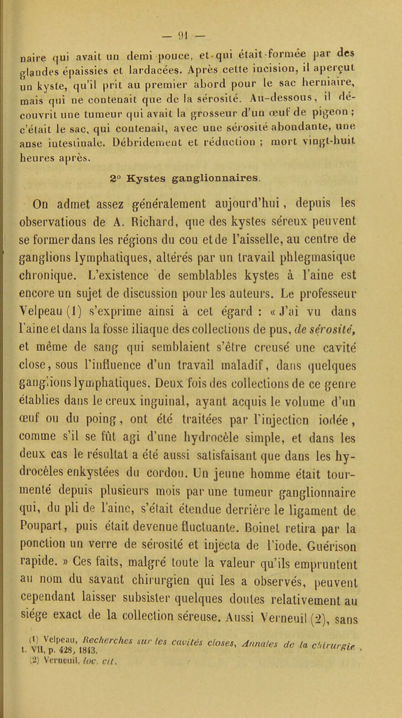 naire qui avait un demi pouce, et-qui étail-formée j)ar des glandes épaissies et lardacées. Après cette incision, il aperçut un kyste, qu’il prit au premier abord pour le sac herniaire, mais qui ne contenait que de la sérosité. Au-dessous, il dé- couvrit une tumeur qui avait la grosseur d’un œuf de pigeon ; c’était le sac, qui contenait, avec une sérosité abondante, une anse intestinale. Débridemeut et réduction ; mort vingt-huit heures après. 2° Kystes ganglionnaires. On admet assez ge'néralement aujourd’hui, depuis les observations de A. Richard, que des kystes séreux peuvent se former dans les régions du cou et de l’aisselle, au centre de ganglions lymphatiques, altérés par un travail phlegmasique chronique. L’existence de semblables kystes à l’aine est encore un sujet de discussion pour les auteurs. Le professeur Velpeau (1) s’exprime ainsi à cet égard : «J’ai vu dans l’aine el dans la fosse iliaque des collections de pus, de sérosité, et même de sang qui semblaient s’être creusé une cavité close, sous l’influence d’un travail maladif, dans quelques gangiions lymphatiques. Deux fois des collections de ce genre établies dans le creux inguinal, ayant acquis le volume d’un œuf ou du poing, ont été traitées par l’injection iodée, comme s’il se fût agi d’une hydrocèle simple, et dans les deux cas le résultat a été aussi satisfaisant que dans les hy- drocèles enkystées du cordon. Un jeune homme était tour- menté depuis plusieurs mois par une tumeur ganglionnaire qui, du pli de laine, s’était étendue derrière le ligament de Poupart, puis était devenue fluctuante. Boinel retira par la ponction un verre de sérosité et injecta de l’iode. Guérison rapide. » Ces faits, malgré toute la valeur qu’ils empruntent au nom du savant chirurgien qui les a observés, peuvent cependant laisser subsister quelques doutes relativement au siège exact de la collection séreuse. Aussi Verneuil (2), sans t. closes. Annales de la chirurgie