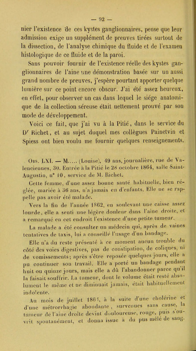 nier l’existence 'de ces kystes ganglionnaires, pense que leur admission exige un supplément de preuves tirées surtout de la dissection, de l’analyse chimique du fluide et de l’examen histologique de ce fluide et de la paroi. Sans pouvoir fournir de l’existence réelle des kystes gan- glionnaires de l’aine une démonstration basée sur un aussi grand nombre de preuves, j’espère pourtant apporter quelque lumière sur ce point encore obscur. J’ai été assez heureux, en effet, pour observer un cas dans lequel le siège anatomi- que de la collection séreuse était nettement prouvé par son mode de développement. Voici ce fait, que j’ai vu à la Pitié, dans le service du D*' Richet, et au sujet duquel mes collègues Painetvin et Spiess ont bien voulu me fournir quelques renseignements. Obs. )LXI. — M (Louise), 49 ans, jouroallère, rue de Va- lenciennes, 3U. Knirée à la Pitié le 28 octobre 1864, salle Saint- Augustin, n® 10, service de M. Richet. Cette femme, d’une assez bonne santé habituelle, bien ré- glée, mariée à 36 ans, n’a jamais eu d’enfants. Elle ne se rap- pelle pas avoir été malade. Vers la fin de l’année 1862, en soulevant une caisse assez lourde, elle a senti une légère douleur dans 1 aine droite, et a remarqué en cet endroit l’existence d’une petite tumeur. La malade a été consulter un médecin qui, après de vaines tentatives de taxis, lui a conseillé l’usage d’un bandage. Elle n’a du reste présenté à ce moment aucun trouble du côté des voies digestives, pas de conslipation, de coliques, ni de vomissements; après s’être reposée quelques jours, elle a pu continuer son travail. Elle a porté un bandage pendant huit ou quinze jours, mais elle a dû l’abandonner parce qu il la faisait souffrir. La tumeur, dont le volume était resté abso- lument le même et ne diminuait jamais, était habituellement indolente. Au mois de juillet 186Î, à la suite d’une cholérine et d’une métrorrbagie abondante , survenues sans cause, la tumeur de l’aine tli’oîle devint duuloureuse, lougr, puis sou vrit spontanément, et donna issue à du pus mele de sang.