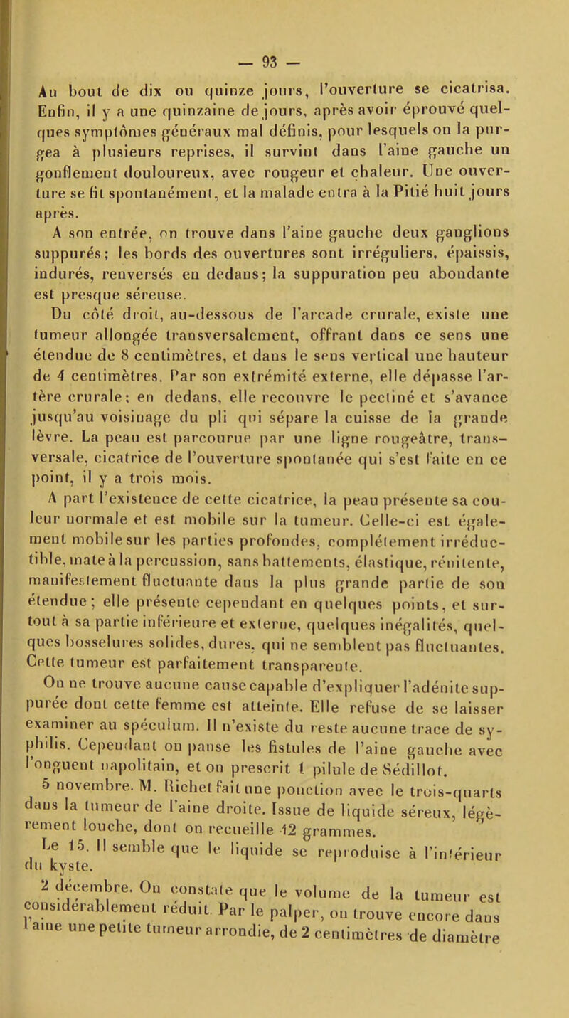 Ail bout tle dix ou quinze jours, l’ouverlure se cicatrisa. Enfin, il y a une quinzaine de jours, après avoir éprouvé quel- ques symptômes p^énéraux mal définis, pour lesquels on la pur- gea à plusieurs reprises, il survint dans l’aine gauche un gonflement douloureux, avec rougeur et chaleur. Une ouver- ture se fit spontanémeni, et la malade entra à la Pitié huit jours après. A son entrée, on trouve dans l’aine gauche deux ganglions suppurés; les bords des ouvertures sont irréguliers, épaissis, indurés, renversés en dedans; la suppuration peu abondante est presque séreuse. Du côté droit, au-dessous de l’arcade crurale, existe une tumeur allongée transversalement, offrant dans ce sens une étendue de 8 centimètres, et dans le sens vertical une hauteur de 4 centimètres. Par son extrémité externe, elle dépasse l’ar- tère crurale; en dedans, elle recouvre le pectiné et s’avance jusqu’au voisinage du pli qui sépare la cuisse de la grande lèvre. La peau est parcourue par une ligne rougeâtre, trans- versale, cicatrice de l’ouverture spontanée qui s’est faite en ce point, il y a trois mois. A [lart l’existence de celte cicatrice, la peau présente sa cou- leur normale et est mobile sur la tumeur. Celle-ci est égale- ment mobilesur les parties profondes, complètement irréduc- tible, inateà la percussion, sans battements, élastique, rénilente, manifestement fluctuante dans la plus grande partie de son étendue; elle présente cependant en quelques points, et sur- tout à sa partie inférieure et externe, quelques inégalités, quel- ques bosselures solides, dures, qui ne sendjlent pas fluctuantes. Cette tumeur est parfaitement transparente. On ne trouve aucune cause capable d’expliquer l’adénite sup- purée dont cette femme est atteinte. Elle refuse de se laisser examiner au spéculum. Il n’existe du reste aucune trace de sy- phdis. Cependant on panse les fistules de l’aine gauche avec l’onguent napolitain, et on prescrit t pilule de Sédillot. 5 novembre. M. Hichet fait une ponction avec le trois-quarts dans la tumeur de l’aine droite. Issue de liquide séreux, légè^ rement louche, dont on recueille 12 grammes. Le 1.5. Il semble que le liquide se reproduise à l’intérieur du kyste. 2 décembre. On constate que le volume de la tumeur est consKlerablement réduit. Par le palper, on trouve encore dans ame une petite tumeur arrondie, de 2 centimètres de diamètre