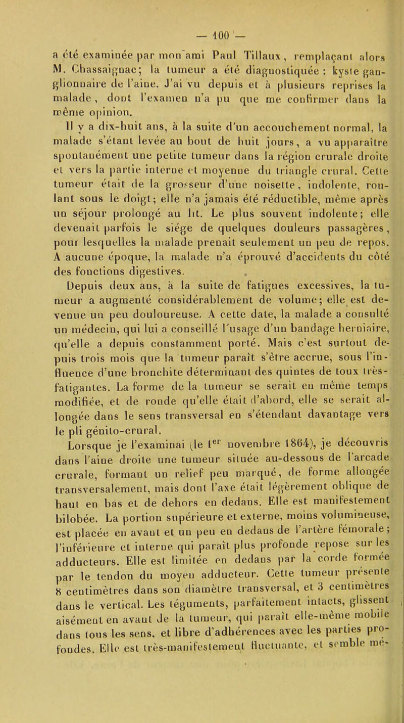 a été examinée par mon'arai Paul Tillaux , remplaçant alors M. Chassai{;nac; la tumeur a été diagnostiquée: kyste gan- glionnaire de l’aine. J’ai vu depuis et à plusieurs reprises la malade, dont l’examen n’a pu que me conlirmer dans la même o[)inion. Il y a dix-huit ans, à la suite d’un accouchement normal, la malade s’étani levée au bout de huit jours, a vu ap|»araître s[)ontanémeut une petite tumeur dans la région crurale droite et vers la partie interne et moyenne du triangle crural. Cette tumeur était de la grosseur d’une noisette, indolente, rou- lant sous le doigt; elle n’a jamais été réductible, même après un séjour prolongé au ht. Le plus souvent indolente; elle devenait parfois le siège de quelques douleurs passagères, pour lesquelles la malade prenait seulement un peu de repos. A aucune époque, la malade n’a éprouvé d’accidents du côté des fonctions digestives. Depuis deux ans, à la suite de fatigues excessives, la tu- meur a augmenté considérablement de volume; elle est de- venue un peu douloureuse. A cette date, la malade a consulté un médecin, qui lui a conseillé l'usage d’un bandage herniaire, qu’elle a depuis constamment porté. Mais c’est surtout de- puis trois mois que la tumeur paraît s’èire accrue, sous l’in- fluence d’une bronchite déterminant des quintes de toux très- fatigantes. La forme de la tumeur se serait eu même temps modifiée, et de ronde qu’elle était d’abord, elle se serait al- longée dans le sens transversal en s’étendant davantage vers le pli génito-crural. Lorsque je l’examinai i^le l®*' novembre 1864), je découvris dans l’aine droite une tumeur située au-dessous de 1 arcade crurale, formant un relief peu marqué, de forme allongée transversalement, mais dont l’axe était légèrement oblique de haut en bas et de dehors en dedans. Elle est manifestement bilobée. La portion supérieure et externe, moins volumineuse, | est placée en avant et un peu eu dedans de l’artère fémorale; l’inférieure et interne qui paraît plus profonde repose sur les adducteurs. Elle est limitée en dedans par la corde formée par le tendon du moyeu adducteur. Cette tumeur présente 8 centimètres dans son diamètre transversal, et i centimètres dans le vertical. Les téguments, parfaitement intacts, glissent , aisément en avant Je la tumeur, qui paraît elle-même mobile dans tous les sens, et libre d’adhérences avec les parties pro- j fondes. Elle est très-manifestement Huctuanto, et semble me-