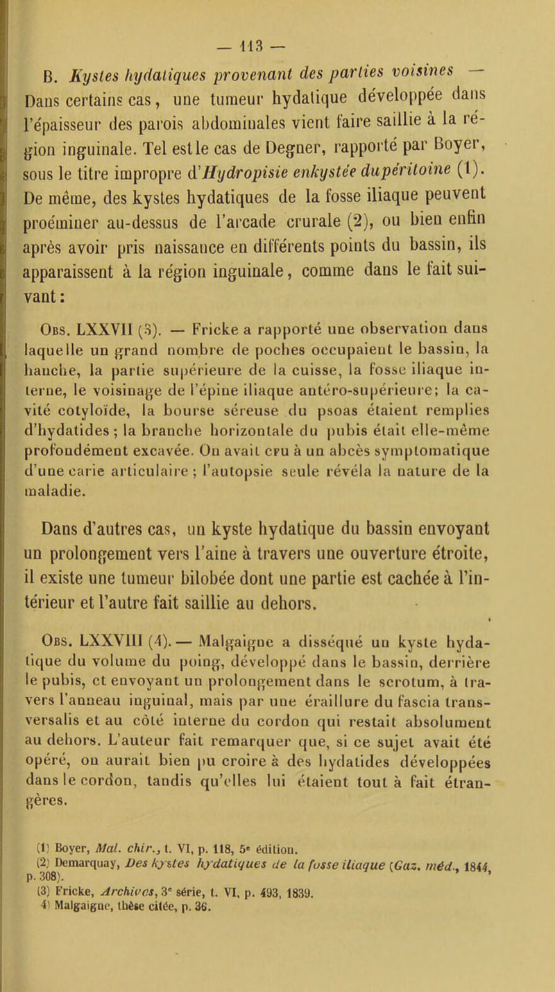 B. Kystes hydatiques provenant des parties voisines Dans certains cas, une tumeur hydatique développée dans l’épaisseur des parois abdominales vient faire saillie à la ré- gion inguinale. Tel est le cas de Degner, rapporté par Boyer, sous le titre impropre d'Hydropisie enkystée dupéritoine (l). De même, des kystes hydatiques de la fosse iliaque peuvent proémiuer au-dessus de l’arcade crurale (2), ou bien enfin après avoir pris naissance en différents points du bassin, ils apparaissent à la région inguinale, comme dans le fait sui- vant: Obs. LXXVII (3). — Fricke a rapporté ime observation dans laquelle un grand nombre de poches occupaient le bassin, la hauclie, la partie supérieure de la cuisse, la fosse iliaque in- terne, le voisinage de l’épine iliaque antéro-supérieure; la ca- vité cotyloïde, la bourse séreuse du psoas étaient remplies d’hydatides; la branche horizontale du pubis était elle-même profondément excavée. On avait cru à un abcès symptomatique d’une carie articulaire ; l’autopsie seule révéla la nature de la maladie. Dans d’autres cas, un kyste hydatique du bassin envoyant un prolongement vers l’aine à travers une ouverture étroite, il existe une tumeur bilobée dont une partie est cachée à l’in- térieur et l’autre fait saillie au dehors. Obs. LXXVllI (4).— Malgaiguc a disséqué un kyste hyda- tique du volume du poing, développé dans le bassin, derrière le pubis, et envoyant un prolongement dans le scrotum, à tra- vers l’anneau inguinal, mais par une éraillure du fascia trans- versalis et au côté interne du cordon qui restait absolument au dehors. L’auteur fait remarquer que, si ce sujet avait été opéré, ou aurait bien pu croire à des hydatides développées dans le cordon, tandis qu’elles lui étaient tout à fait étran- gères. (1) Boyer, Mal. chir., t. VI, p. 118, 5' édition. (2) Demarquay, Des hyUes hydatiques de la fusse iliaque {Gaz. méd-, 1844 , 308). ’ t3) Fricke, Archives, 3' série, t. VI. p. 493, 1839. 4) Malgaigne, thèse citée, p. 36.