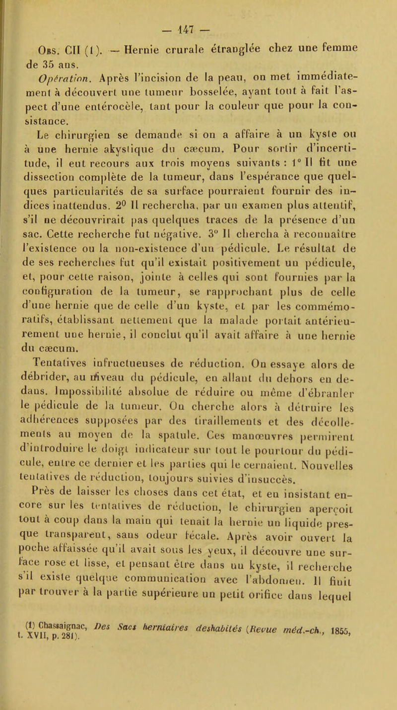Obs. ch (1). — Hernie crurale étranglée chez une femme de 35 ans. Opération. Après l’incision de la peau, on met immédiate- ment à découvert une tumeur bosselée, ayant tout à fait l’as- pect d’une enlérocèle, tant pour la couleur que pour la con- sistance. Le chirurgien se demande si on a affaire à un kyste ou à une hei'nie akyslique du cæcum. Pour sortir d’incerti- tude, il eut recours aux trois moyens suivants : 1“ Il ht une dissection com|)lète de la tumeur, dans l’espérance que quel- ques particularités de sa surface pourraient fournir des in- dices inattendus. 2° Il rechercha, par un examen plus attentif, s’il ne découvrirait pas quelques traces de la présence d’un sac. Cette recherche fut négative. 3 Il chercha à reconnaître l’existence ou la non-existence d’un pédicule. Le résultat de de ses recherches fut qu’il existait positivement un pédicule, et, pour cette raison, jointe à celles qui sont fournies par la conhguration de la tumeur, se rapprochant plus de celle d’une hernie que de celle d’un kyste, et par les commémo- ratifs, établissant uetlemenl que la malade portait antérieu- rement une hernie, il conclut qu’il avait affaire à une hernie du cæcum. Tentatives infructueuses de réduction. On essaye alors de débrider, au ihveau du pédicule, en allant du dehors eu de- dans. Impossibilité absolue de réduire ou même d’ébranler le pédicule de la tumeur. Ou cherche alors à détruire les adhérences supposées par des tiraillements et des décolle- ments au moyen de la spatule. Ces manœuvres permii’enl d’introduire le doigt indicateur sur tout le pourtour du pédi- cule, entre ce dernier et les parties qui le cernaient. Nouvelles tentatives de réduction, toujours suivies d’insuccès. Près de laisser les choses dans cet état, et eu insistant en- core sur les tentatives de réduction, le chirurgien aperçoit tout à coup dans la main qui tenait la hernie un liquide pres- que tiansparent, sans odeur fécale. Après avoir ouvei't la poche aliaissée qu il avait sous les yeux, il découvre une sur- face rose et lisse, et pensant être dans un kyste, il recherche s’d existe quelque eomrauuication avec l’abdomen. Il finit par trouver à la partie supérieure un petit orifice dans lequel f déshabités [Revue méd.-ch., 1855, AVll, p« 2ol},