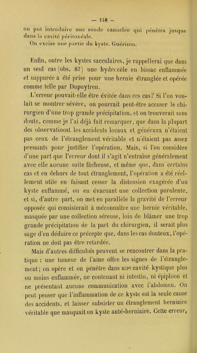 on put introcluiie une sonde cannelée qui pénélra jusque dans la cavité péritonéale. On excise une partie du kyste. Guérison. Enfin, outre les kystes sacculaires, je rappellerai que dans un seul cas (obs. 87) une hydrocèle en bissac enflamme'e et suppurée a été prise pour une hernie étranglée et opérée comme telle par Dupuytren. L’erreur pouvait-elle être évitée dans ces cas? Si l’on vou- lait se montrer sévère, on pourrait peut-être accuser le chi- rurgien d’une trop grande précipitation, et on trouverait sans doute, comme je l’ai déjà fait remarquer, que dans la plupart des ühservationst les accidents locaux et généraux n’étaient pas ceux de l’étranglement véritable et n’étaient pas assez pressants pour justifier l’opération. Mais, si l’on considère d’une part que l’erreur dont il s’agit n’entraîne généralement avec elle aucune suite fâcheuse, et même que, dans certains cas et en dehors de tout étranglement, l’opération a été réel- lement utile en faisant cesser la distension exagérée d’un kyste enflammé, ou en évacuant une collection purulente, et si, d’autre part, on met en parallèle la gravité de l’erreur opposée qui consisterait à méconnaîtie une hernie véritable, masquée par une collection séreuse, loin de blâmer une trop grande précipitation de la part du chirurgien, il serait plus sage d’en déduire ce précepte que, dans les cas douteux, l’opé- ration ne doit pas être retardée. Mais d’autres dil'ficuUés peuvent se rencontrer dans la pra- tique : une tumeur de l’aine offre les signes de l’étrangle- ment ; on opère et on pénètre dans une cavité kystique plus ou moins enflammée, ne contenant ni intestin, ni épiploon et ne présentant aucune communication avec l’abdomen. On peut penser que l’inflammation de ce kyste est la seule cause des accidents, et laisser subsister un étranglement herniaire véritable que masquait un kyste anté-lierniaire. Cette erreur,