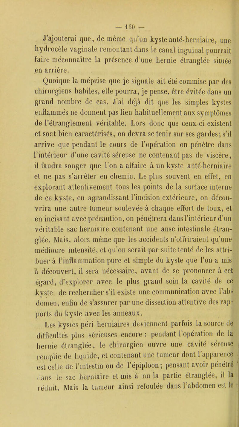 J’ajouterai que, de même qu’un kysteanlé-herniaire, une hydrocèle vaginale remontant dans le canal inguinal pourrait faire méconnaître la présence d’une hernie étranglée située en arrière. Quoique la méprise que je signale ait été commise par des chirurgiens habiles, elle pourra, je pense, être évitée dans un grand nombre de cas. J’ai déjà dit que les simples kystes enflammés ne donnent pas lieu habituellement aux symptômes de l’étranglement véritable. Lors donc que ceux-ci existent et sont bien caractérisés, on devra se tenir sur ses gardes; s’il arrive que pendant le cours de l’opération on pénètre dans l’intérieur d’une cavité séreuse ne contenant pas de viscère, il faudra songer que l’on a alfaire à un kyste anté-herniaire et ne pas s’arrêter en chemin. Le plus souvent en effet, en explorant attentivement tous les points de la surface interne de ce kyste, en agrandissant l’incision extérieure, on décou- vrira une autre tumeur soulevée à chaque effort de toux, et en incisant avec précaution, on pénétrera dansl’intérieur d’un véritable sac herniaire contenant une anse intestinale étran- glée. Mais, alors même que les accidents n’offriraient qu’une médiocre intensité, et qu’on serait par suite tenté de les attri- buer à l’inflammation pure et simple du kyste que l’on a mis à découvert, il sera nécessaire, avant de se prononcer à cet égard, d’explorer avec le plus grand soin la cavité de ce kyste de rechercher s’il existe une communication avec l’ab- domen, enfin de s’assurer par une dissection attentive des rap- ports du kyste avec les anneaux. Les kysies péiâ-herniaires deviennent parfois la source de difficultés plus sérieuses encore : pendant l’opération de la hernie étranglée, le chirurgien ouvre une cavité séreuse l remplie de liquide, et contenant une tumeur dont l’apparence est celle de l’intestin ou de l’épiploon; pensant avoir pénétré ' dans le sac herniaire et mis à nu la partie étranglée, il la réduit. Mais la tumeur ainsi refoulée dans l’abdomen est le ;