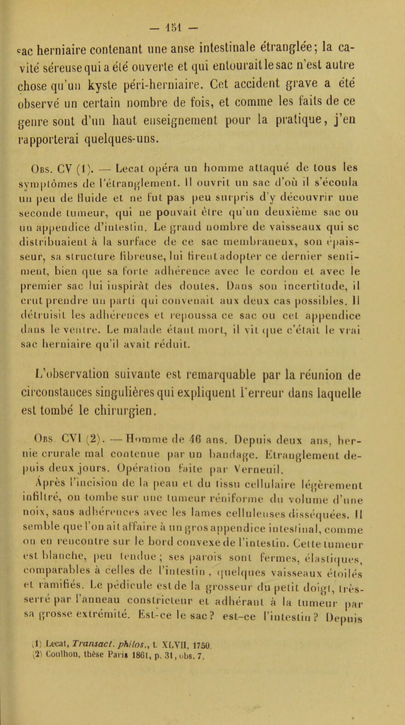 — inl - pac herniaire contenant une anse intestinale e'trangle'e; la ca- vité séreuse qui a été ouverte et qui entourait le sac n’est autre chose qu’uii kyste péri-herniaire. Cet accident grave a été observé un certain nombre de fois, et comme les faits de ce genre sont d’un haut enseignement pour la pratique, j’en l'apporterai quelques-uns. Obs. CV (I). — Lecat opéra un homme attaqué de tous les symptômes de l'étranglement. Il ouvrit un sac d’où il s’écoula un peu de Huide et ne fut pas peu surpris d’y découvrir une seconde tumeur, qui ne pouvait être qu'un deuxième sac ou un appendice d’intestin. Le grand nombre de vaisseaux qui sc distribuaient à la surface de ce sac membraneux, son épais- seur, sa structure fibreuse, Ini firent adopter ce dernier senti- ment, bien que sa forte adhérence avec le cordon et avec le premier sac lui inspirât des doutes. Dans son incertitude, il crut prendre un parti qui convenait aux deux cas possibles. 11 détruisit les adhérences et repoussa ce sac ou cet appendice dans le ventre. Le malade étant mort, il vit (|ue c’était le vrai sac herniaire qu’il avait réduit. L’observation suivante est remarquable par la réunion de circonstances singulières qui expliquent l'erreur dans laquelle est tombé le chirurgien. Obs CVI (2). —Homme de 46 ans. Depuis deux ans, her- nie crurale mal contenue par un batidage. Etranglement de- puis deux jours. Opération faite |)ar Verneuil. Après l’incision de la peau et du tissu cellulaire légèrement infiltré, on tombe sur une tumeur réniforme du volume d’une noix, sans adhérences avec les lames celluleuses disséquées. Il semble que l’on ait affaire à un gros appendice intestinal, comme on en rencontre sur le bord convexe de l’intestin. Cette tumeur est blanclie, |)eu tendue; ses |)arois sont fermes, élasti(jues, comparables à celles de l’intestin , (|uelques vaisseaux étoilés et ramifiés. Le pédicule est de la grosseur du petit doigt, très- serré par l’anneau constricteur et adhérant à la tumeur par sa grosse extrémité. Est-ce le sac? est-ce l’intestin? Depuis ,1) Lecat, Transact. phi/os., l. XLVII, 1750, ^2^ Coulhon, thèse Paris 1861, p. 31, obs. 7.