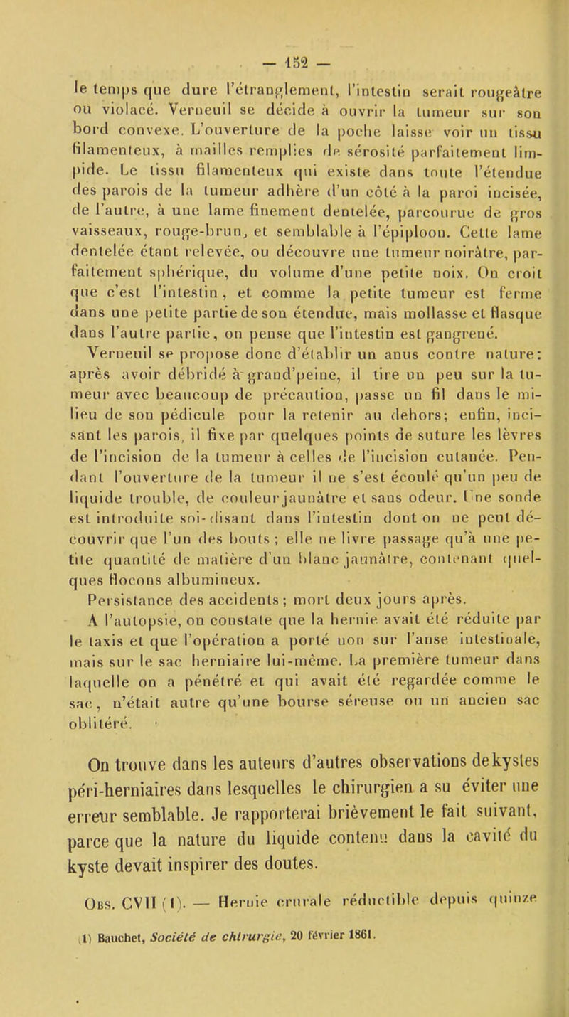 le temps que dure l’étranf^lemeiU, rinteslin serait rougeâtre ou violacé. Verueuil se décide à ouvrir la tumeur sur son boi’d convexe. L’ouverture de la poche laisse voir un tissu filamenleux, à mailles remplies de sérosité parfaitement lim- pide. Le tissu filamenteux qui existe dans toute l’étendue des parois de la tumeur adhère d’un côté à la paroi incisée, de l’autre, à une lame finement dentelée, parcourue de gros vaisseaux, rouge-hrun, et semhlahle à l’épiploon. Cette lame dentelée étant relevée, ou découvre une tumeur noirâtre, par- faitement S|)liérique, du volume d’une petite noix. On croit que c’est l’intestin, et comme la petite tumeur est ferme dans une |)etite partie de son étendue, mais mollasse et flasque dans l’autre partie, on pense que l’intestin est gangrené. Verneuil se propose donc d’élahlir un anus contre nature; après avoir débridé à'grand’peine, il tire un peu sur la tu- meur avec beaucoup de précaution, passe un fil dans le mi- lieu de sou pédicule pour la retenir au dehors; enfin, inci- sant les parois, il fixe par quelques [)oints de suture les lèvres de l’incision de la tumeur à celles de l’incision cutanée. Pen- dant l’ouverture de la tumeur il ne s’est écoulé qu’un peu de liquide trouble, de couleur jaunâtre et sans odeur. Cne sonde est introduite soi-(lisant dans l’intestin dont on ne peut dé- couvrir que l’un des bouts; elle ne livre passage qu’à une pe- tite quantité de matière d’un blanc jaunâtre, contenant (|iiel- ques flocons albumineux. Persistance des accidents; mort deux jours après. A l’autopsie, ou constate (pie la hernie avait été réduite par le taxis et c[ue l’opération a porté non sur l’anse intestinale, mais sur le sac herniaire lui-même. La première tumeur dans laquelle on a pénétré et qui avait été regardée comme le sac, n’était autre qu’une bourse séreuse ou un ancien sac oblitéré. On trouve dans les auteurs d’autres observations de kystes péri-herniaires dans lesquelles le chirurgien a su éviter une erreur semblable. Je rapporterai brièvement le fait suivant, parce que la nature du liquide contenu dans la cavité du kyste devait inspirer des doutes. Obs. CVII f(). — Hernie crurale réductible depuis (piin/.e P) Bauchet, Société de cMruri^ic, 20 février 1861.