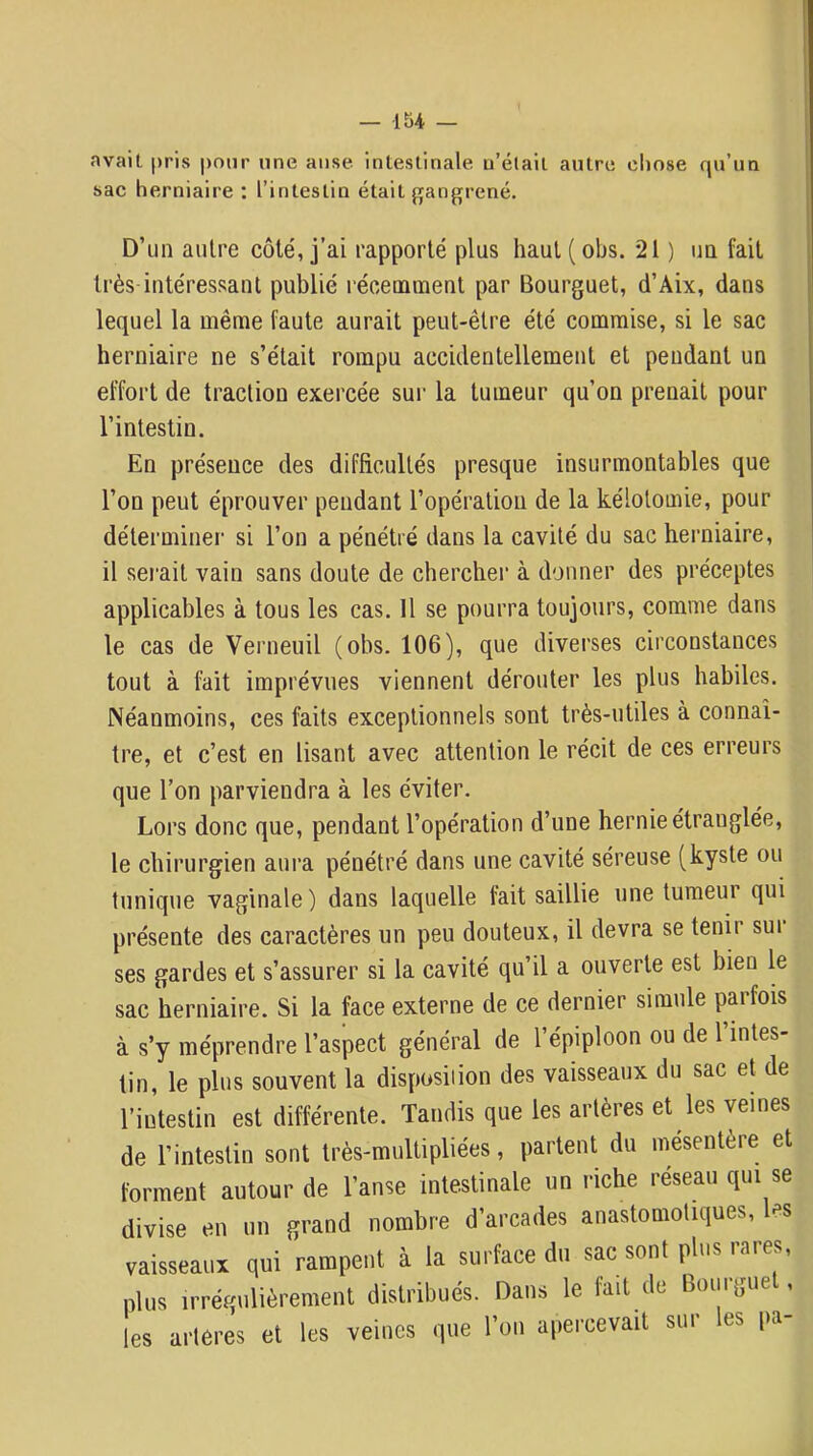 avait pris pour une anse intestinale u’élait autre chose qu’un sac herniaire : l’intestin était ffangrené. D’tm autre côté, j’ai rapporté plus haut(obs. 21 ) uq fait très intéressant publié récemment par Bourguet, d’Aix, dans lequel la même faute aurait peut-être été commise, si le sac herniaire ne s’était rompu accidentellement et pendant un effort de traction exercée sur la tumeur qu’on prenait pour l’intestin. En présence des difficultés presque insurmontables que l’on peut éprouver pendant l’opération de la kélotomie, pour déterminei' si l’on a pénétré dans la cavité du sac herniaire, il serait vain sans doute de chercher à donner des préceptes applicables à tous les cas. H se pourra toujours, comme dans le cas de Verneuil (obs. 106), que diverses circonstances tout à fait imprévues viennent dérouter les plus habiles. Néanmoins, ces faits exceptionnels sont très-utiles à connaî- tre, et c’est en lisant avec attention le récit de ces erreurs que l’on parviendra à les éviter. Lors donc que, pendant l’opération d’une hernie étranglée, le chirurgien aui'a pénétré dans une cavité séreuse (kyste ou tunique vaginale) dans laquelle fait saillie une tumeur qui présente des caractères un peu douteux, il devra se tenir sui ses gardes et s’assurer si la cavité qu’il a ouverte est bien le sac herniaire. Si la face externe de ce dernier simule paifois à s’y méprendre l’aspect général de l’épiploon ou de l’intes- tin, le plus souvent la disposiiion des vaisseaux du sac et de l’intestin est différente. Tandis que les artères et les veines de l’intestin sont très-multipliées, parlent du mésentère et forment autour de l’anse intestinale un riche réseau qui se divise en un grand nombre d’arcades anastomotiques, les vaisseaux qui rampent à la surface du sac sont plus iares, plus irrégulièrement distribués. Dans le fait de Bourgue , les arteres et les veines que l’on apercevait sui es pa