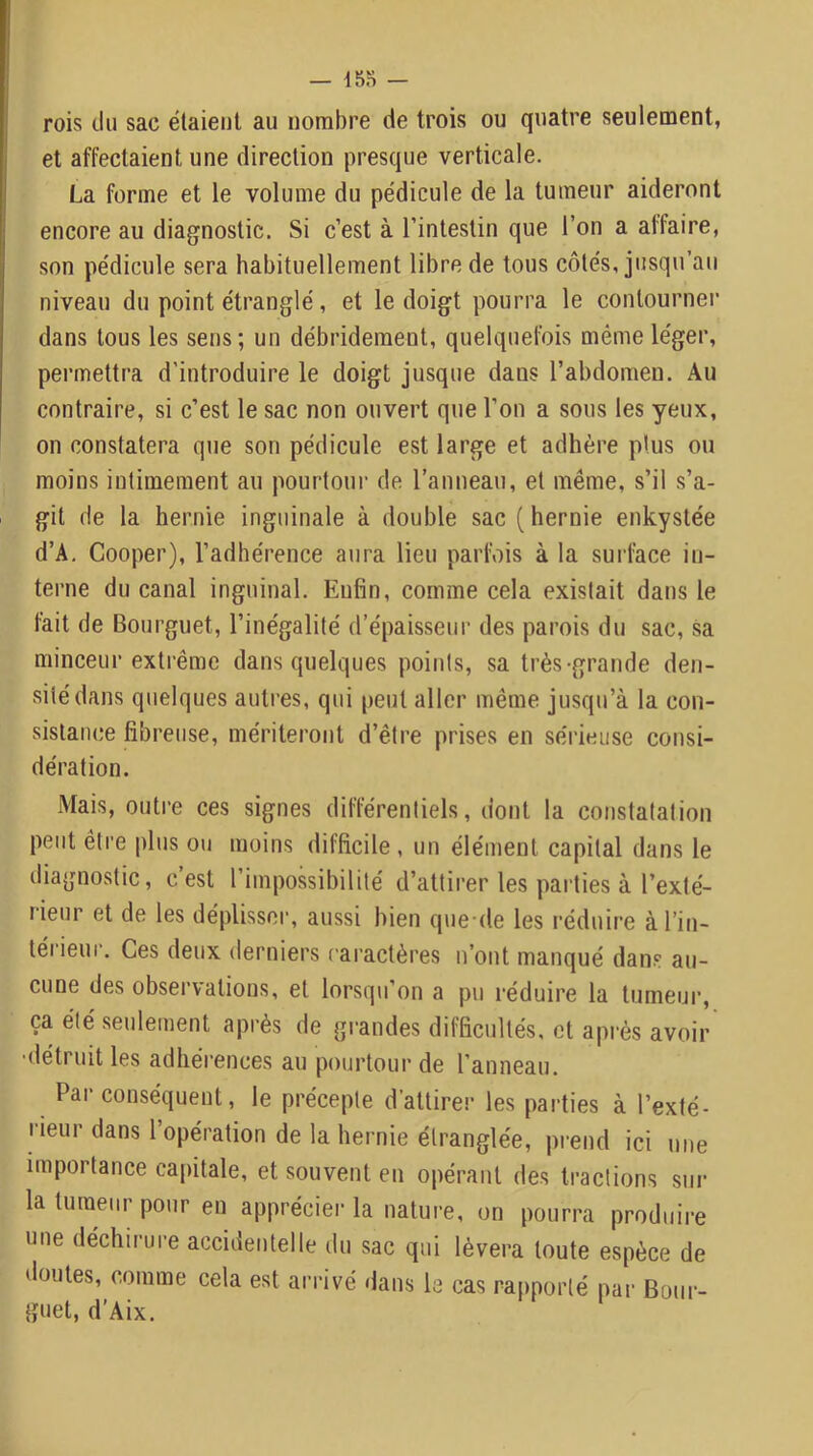 — 15n - ! rois tlu sac étaient au nombre de trois ou quatre seulement, et affectaient une direction presque verticale. La forme et le volume du pédicule de la tumeur aideront encore au diagnostic. Si c’est à l’intestin que l’on a affaire, son pédicule sera habituellement libre de tous côtés, jusqu’au niveau du point étranglé, et le doigt pourra le contourner dans tous les sens; un débridement, quelquefois même léger, permettra d’introduire le doigt jusque dans l’abdomen. Au contraire, si c’est le sac non ouvert que l’on a sous les yeux, on constatera que son pédicule est large et adhère plus ou moins intimement au pourtour de l’anneau, et même, s’il s’a- git de la hernie inguinale à double sac ( hernie enkystée d’A. Cooper), l’adhérence aura lieu parfois à la surface in- terne du canal inguinal. Enfin, comme cela existait dans le fait de Bourguet, l’inégalité d’épaisseur des parois du sac, sa minceur extrême dans quelques points, sa très-grande den- sité dans quelques autres, qui peut aller même jusqu’à la con- sistance fibreuse, mériteront d’être prises en seadeiise consi- dération. Mais, outre ces signes différentiels, dont la constatation peut être plus ou moins difficile , un élément capital dans le diagnostic, c’est l’impossibilité d’attirer les parties à l’exté- rieur et de les déplisser, aussi bien que-de les réduire à l’in- térieur. Ces deux derniers caractères n’ont manqué dans au- cune des observations, et lorsqu’on a pu réduire la tumeui’, ça été seulement après de grandes difficultés, et api-ès avoir •détruit les adhérences au pourtour de l’anneau. Par conséquent, le précepte d’attirer les parties à l’exté- rieur dans l opération de la hernie étranglée, pi-end ici une importance capitale, et souvent en opérant des tractions sur la tumeur pour en appréciei- la nature, on pourra produire une déchirure accidentelle du sac qui lèvera toute espèce de doutes, comme cela est arrivé dans la cas rapporté par Bour- guet, d’Aix.