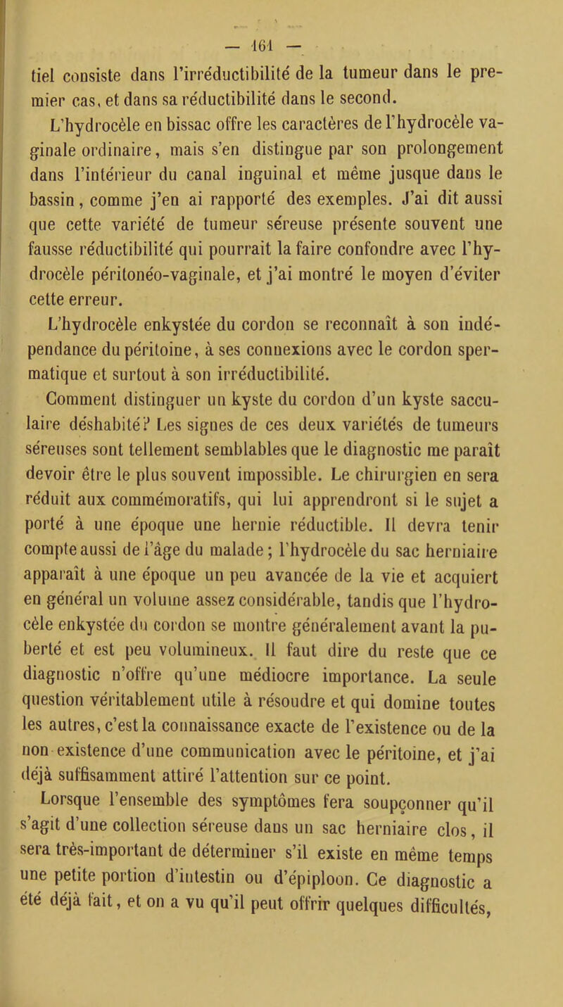 tiel consiste dans l’irréductibilité de la tumeur dans le pre- mier cas, et dans sa réduclibilité dans le second. L’hydrocèle en bissac offre les caractères de l’hydrocèle va- ginale ordinaire, mais s’en distingue par son prolongement dans l’intérieur du canal inguinal et même jusque dans le bassin, comme j’en ai rapporté des exemples. J’ai dit aussi que cette variété de tumeur séreuse présente souvent une fausse réductibilité qui pourrait la faire confondre avec l’hy- drocèle péritonéo-vaginale, et j’ai montré le moyen d’éviter cette erreur. L’hydrocèle enkystée du cordon se reconnaît à son indé- pendance du péritoine, à ses connexions avec le cordon sper- matique et surtout à son irréductibilité. Gomment distinguer un kyste du cordon d’un kyste saccu- laire déshabité? Les signes de ces deux variétés de tumeurs séreuses sont tellement semblables que le diagnostic me paraît devoir être le plus souvent impossible. Le chirurgien en sera réduit aux commémoratifs, qui lui apprendront si le sujet a porté à une époque une hernie réductible. 11 devra tenir compte aussi de l’âge du malade; l’hydrocèle du sac herniaire apparaît à une époque un peu avancée de la vie et acquiert en général un volume assez considérable, tandis que l’hydro- cèle enkystée du cordon se montre généralement avant la pu- berté et est peu volumineux. Il faut dire du reste que ce diagnostic n’offre qu’une médiocre importance. La seule question véritablement utile à résoudre et qui domine toutes les autres, c’est la connaissance exacte de l’existence ou de la non existence d’une communication avec le péritoine, et j’ai déjà suffisamment attiré l’attention sur ce point. Lorsque l’ensemble des symptômes fera soupçonner qu’il s’agit d’une collection séreuse dans un sac herniaire clos, il sera très-important de déterminer s’il existe en même temps une petite portion d’intestin ou d’épiploon. Ce diagnostic a été déjà fait, et on a vu qu’il peut offrir quelques difficultés,