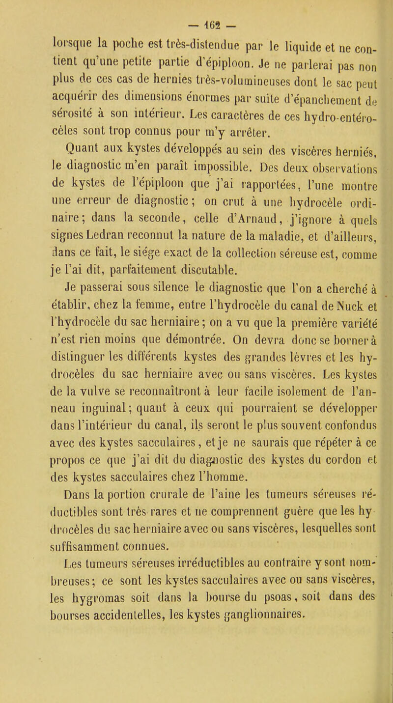 — 462 — loi'sqne la poche est Irès-dislenthie par le liquide et ne con- lienl qu’une petite partie d’épiploon. Je ne parlerai pas non plus de ces cas de hernies très-volumineuses dont le sac peut acquérir des dimensions énormes par suite d’épanchement de sérosité à son intérieur. Les caractères de ces hydro-entéro- cèles sont trop connus pour m’y arrêter. Quant aux kystes développés au sein des viscères herniés, le diagnostic m’en paraît impossible. Des deux observations de kystes de l’épiploon que j’ai rapportées, l’une montre une erreur de diagnostic ; on crut à une hydrocèle ordi- naire; dans la seconde, celle d’Arnaud, j’ignore à quels signes Ledran reconnut la nature de la maladie, et d’ailleurs, dans ce fait, le siège exact de la collection séreuse est, comme je l’ai dit, parfaitement discutable. Je passerai sons silence le diagnostic que l’on a cherché à établir, chez la femme, entre l’hydrocèle du canal de Nuck et l’hydrocèle du sac herniaire; on a vu que la première variété n’est rien moins que démontrée. On devra donc se borner à distinguer les différents kystes des grandes lèvres et les hy- drocèles du sac herniaire avec ou sans viscères. Les kystes de la vulve se reconnaîtront à leur facile isolement de l’an- neau inguinal ; quant à ceux qui pourraient se développer dans l’intérieur du canal, ils seront le plus souvent confondus avec des kystes sacculaires, et je ne saurais que répéter à ce propos ce que j’ai dit du diagnostic des kystes du cordon et des kystes sacculaires chez l’homme. Dans la portion crurale de l’aine les tumeurs séreuses ré- ductibles sont très rares et ne comprennent guère que les hy (Irocèles du sac herniaire avec ou sans viscères, lesquelles sont suffisamment connues. Les tumeurs séreuses irréductibles au contraire y sont nom- breuses; ce sont les kystes sacculaires avec ou sans viscères, les hygromas soit dans la bourse du psoas, soit dans des bourses accidentelles, les kystes ganglionnaires.