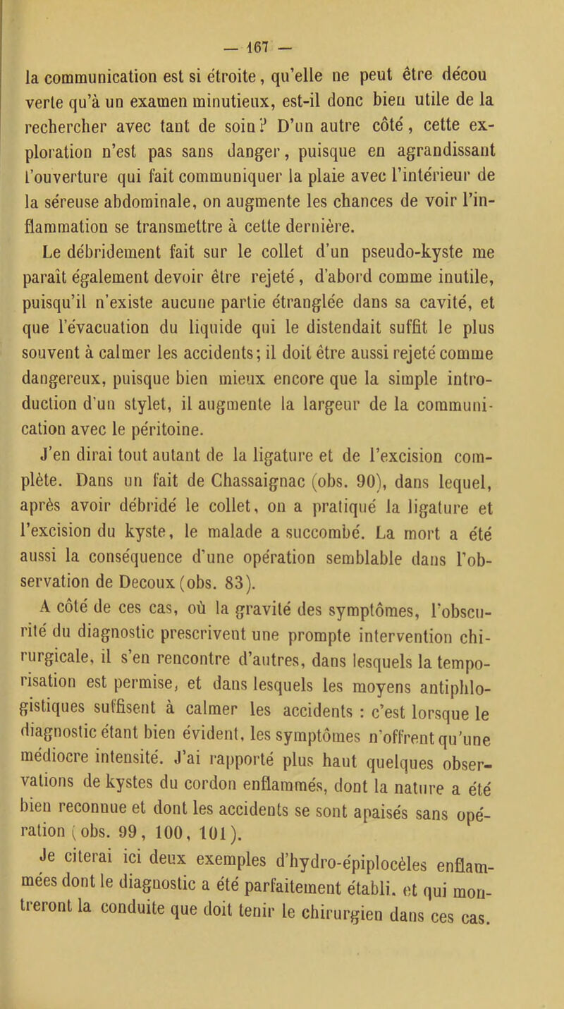 la communication est si étroite, qu’elle ne peut être décou verte qu’à un examen minutieux, est-il donc bien utile de la rechercher avec tant de soin? D’un autre côté, cette ex- ploration n’est pas sans danger, puisque en agrandissant l’ouverture qui fait communiquer la plaie avec l’intérieur de la séreuse abdominale, on augmente les chances de voir l’in- flammation se transmettre à cette dernière. Le débridement fait sur le collet d’un pseudo-kyste me parait également devoir être rejeté, d’abord comme inutile, puisqu’il n’existe aucune partie étranglée dans sa cavité, et que l’évacuation du liquide qui le distendait suffit le plus souvent à calmer les accidents; il doit être aussi rejeté comme dangereux, puisque bien mieux encore que la simple intro- duction d’un stylet, il augmente la largeur de la communi- cation avec le péritoine. J’en dirai tout autant de la ligature et de l’excision com- plète. Dans un fait de Chassaignac (obs. 90), dans lequel, après avoir débridé le collet, on a pratiqué la ligature et l’excision du kyste, le malade a succombé. La mort a été aussi la conséquence d’une opération semblable dans l’ob- servation de Decoux(obs. 83). A côté de ces cas, où la gravité des symptômes, l’obscu- rité du diagnostic prescrivent une prompte intervention chi- rurgicale, il s’en rencontre d’autres, dans lesquels la tempo- risation est permise, et dans lesquels les moyens antiphlo- gistiques suffisent à calmer les accidents : c’est lorsque le diagnostic étant bien évident, les symptômes n’offrent qu’une médiocre intensité. J ai rapporté plus haut quelques obser- vations de kystes du cordon enflammés, dont la nature a été bien reconnue et dont les accidents se sont apaisés sans opé- ration (obs. 99, 100, 101). Je citerai ici deux exemples d’hydro-épiplocèles enflam- mées dont le diagnostic a été parfaitement établi, et qui mon- treront la conduite que doit tenir le chirurgien dans ces cas