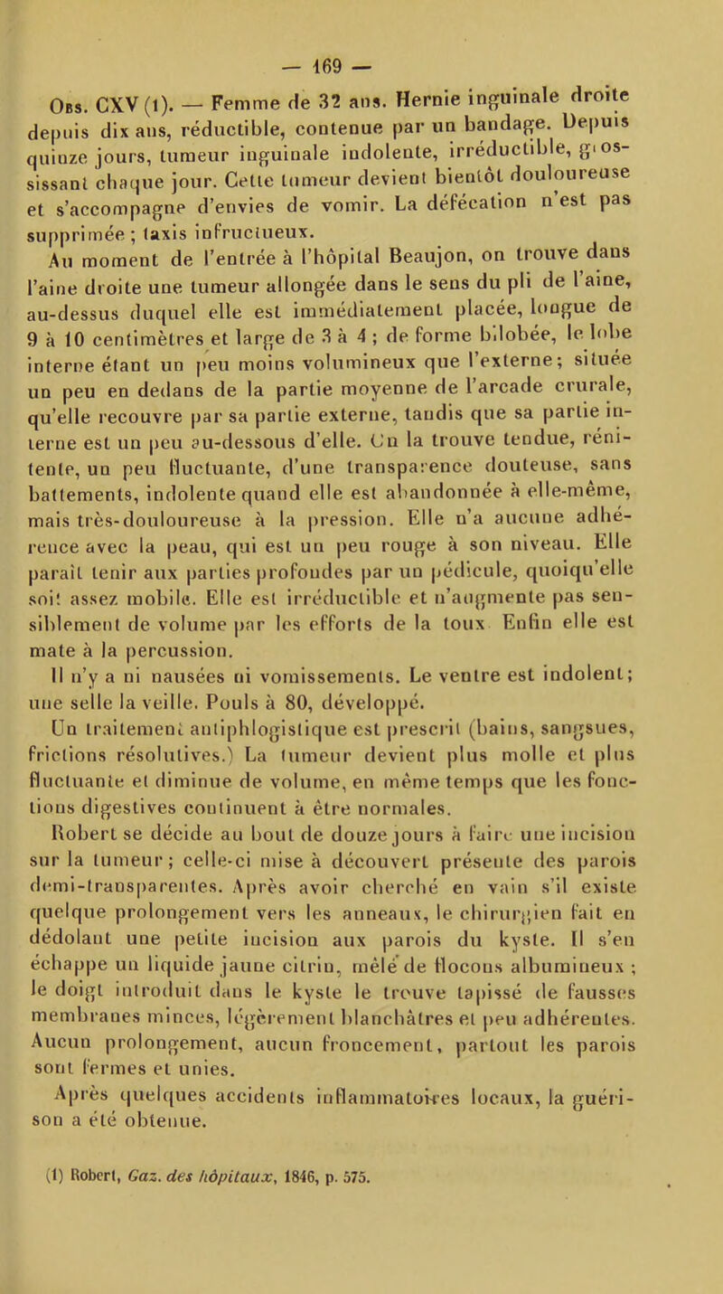 Obs. CXV (1). — Femme de 32 ans. Hernie inguinale droite depuis dix ans, réductible, contenue par un bandage. Depuis quinze jours, tumeur inguinale indolente, Irréductible, gios- sissanl chaque jour. Celle inmeur devient bientôt douloureuse et s’accompagne d’envies de vomir. La défécation n est pas supprimée ; Iaxis infructueux. Au moment de l’entrée à l’hôpilal Beaujon, on trouve dans l’aine droite une tumeur allongée dans le sens du pli de 1 aine, au-dessus duquel elle est immédlaleraenl placée, longue de 9 à 10 centimètres et large de 3 à 4 ; de forme b'.lobée, le lobe interne étant un f)eu moins volumineux que l’externe; située un peu en dedans de la partie moyenne de 1 arcade crurale, qu’elle recouvre par sa partie externe, taudis que sa partie in- terne est un |)eu au-dessous d’elle. Cu la trouve tendue, réni- tentp, un peu Huctuante, d’une transparence douteuse, sans battements, indolente quand elle est aîtandonnée à elle-meme, mais très-douloureuse à la pression. Elle u’a aucune adhé- rence avec la peau, qui est un peu rouge à son niveau. Elle paraît tenir aux parties profondes par un pédicule, quoiqu elle soit assez mobile. Elle est irréductible et n’aogmente pas sen- siblement de volume par les efforts de la toux Enfin elle est mate à la |)ercussion. Il n’y a ni nausées ni vomissements. Le ventre est indolent; une selle la veille. Pouls à 80, développé. Un traitement antiphlogistique est |)rescril (bains, sangsues, frictions résolutives.) La tumeur devient plus molle et plus fluctuante et diminue de volume, en même temps que les fonc- tions digestives continuent à être normales. Bobert se décide au bout de douze jours à faire une incision snr la tumeur; celle-ci mise à découvert présente des parois d(mii-trans[)arentes. Aju'ès avoir cherché en vain s’il existe quelque prolongement vers les anneaux, le chirurj'ien fait en dédolant une petite incision aux parois du kyste. Il s’en échappe un liquide jaune citrin, mêlé de flocons albumineux ; le doigt introduit dans le kyste le trouve tapissé de fausses membranes minces, légèrement blanchâtres et peu adhérentes. Aucun prolongement, aucun froncement, partout les parois sont fermes et unies. Après quelques accidents inflaminatOMes locaux, la guéri- son a été obtenue. (1) Robert, Gaz. des hôpitaux, 1846, p. 575.