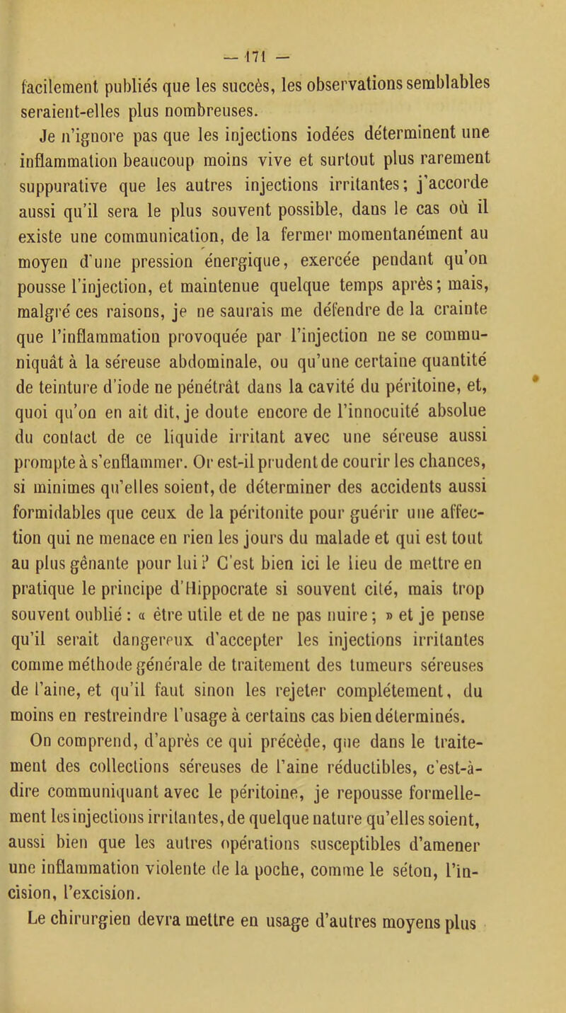 facilement publie's que les succès, les observations semblables seraient-elles plus nombreuses. Je n’ignore pas que les injections iodées déterminent une inflammation beaucoup moins vive et surtout plus rarement suppurative que les autres injections irritantes; j’accorde aussi qu’il sera le plus souvent possible, dans le cas où il existe une communication, de la fermer momentanément au moyen d’une pression énergique, exercée pendant qu on pousse l’injection, et maintenue quelque temps après ; mais, malgré ces raisons, je ne saurais me défendre de la crainte que l’inflammation provoquée par l’injection ne se commu- niquât à la séreuse abdominale, ou qu’une certaine quantité de teinture d’iode ne pénétrât dans la cavité du péritoine, et, quoi qu’on en ait dit, je doute encore de l’innocuité absolue du contact de ce liquide irritant avec une séreuse aussi prompte à s’enflammer. Or est-il prudent de courir les chances, si minimes qu’elles soient, de déterminer des accidents aussi formidables que ceux de la péritonite pour guérir une affec- tion qui ne menace en rien les jours du malade et qui est tout au plus gênante pour lui? C’est bien ici le lieu de mettre en pratique le principe d’Hippocrate si souvent cité, mais trop souvent oublié : a être utile et de ne pas nuire ; » et je pense qu’il serait dangereux d’accepter les injections irritantes comme méthode générale de traitement des tumeurs séreuses de l’aine, et qu’il faut sinon les rejeter complètement, du moins en restreindre l’usage à certains cas bien déterminés. On comprend, d’après ce qui précède, que dans le traite- ment des collections séreuses de l’aine réductibles, c’est-à- dire communiquant avec le péritoine, je repousse formelle- ment les injections irritantes, de quelque nature qu’elles soient, aussi bien que les autres opérations susceptibles d’amener une inflammation violente de la poche, comme le séton, l’in- cision, l’excision. Le chirurgien devra mettre en usage d’autres moyens plus