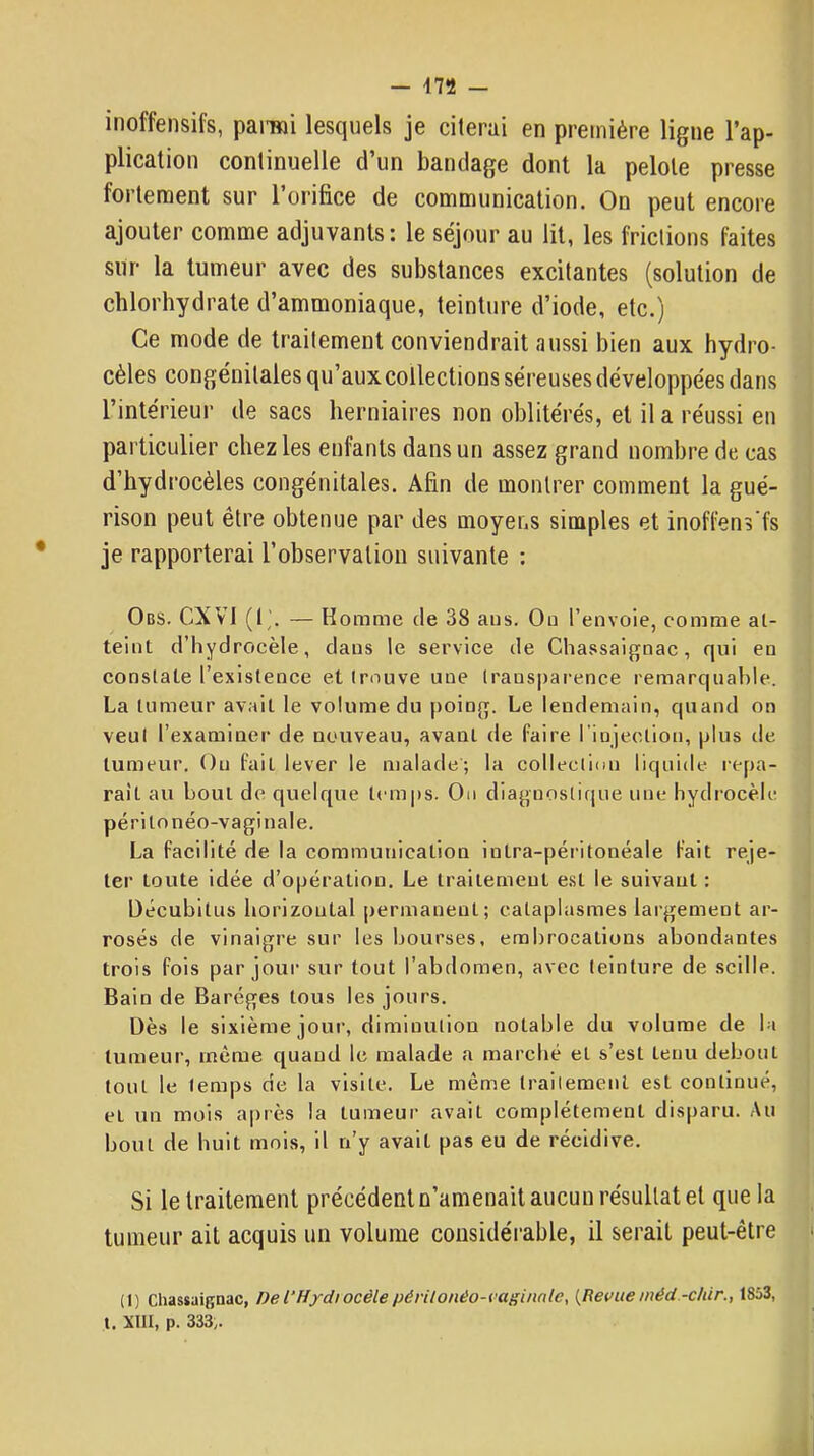 inoffensifs, pan«i lesquels je citerai en première ligne l’ap- plication continuelle d’un bandage dont la pelote presse fortement sur l’orifice de communication. On peut encore ajouter comme adjuvants : le séjour au lit, les frictions faites sur la tumeur avec des substances excitantes (solution de chlorhydrate d’ammoniaque, teinture d’iode, etc.) Ce mode de traitement conviendrait aussi bien aux hydro- cèles congénitales qu’aux collections séreuses développées dans l’intérieur de sacs herniaires non oblitérés, et il a réussi en particulier chez les enfants dans un assez grand nombre de cas d’hydrocèles congénitales. Afin de montrer comment la gué- rison peut être obtenue par des moyens simples et inoffens’fs je rapporterai l’observation suivante : Obs. CXVl (!'. — Homme de 38 aus. Ou l’envoie, comme at- teint d’hydrocèle, dans le service de Chassaignac, qui en constate l’existence et trouve une transparence remarqual>le. La tumeur avait le volume du poing. Le lendemain, quand on veut l’examiner de nouveau, avant de faire rinjection, plus de tumeur. Ou fait lever le malade; la collection liquide repa- raît au bout de quelque temps. Ou diaguostir[ue une hydrocèle péri to néo-vaginale. La facilité de la communication intra-péritonéale fait reje- ter toute idée d’opération. Le traitement est le suivant : Décubitus horizontal permanent; cataplasmes largement ar- rosés de vinaigre sur les bourses, embrocations abondantes trois fois par jour sur tout l’abdomen, avec teinture de scille. Bain de Baréges tous les jours. Dès le sixième jour, diminution notable du volume de la tumeur, même quand le malade a marché et s’est tenu debout tout le temps de la visite. Le même trailemenl est continué, et un mois après la tumeur avait complètement disparu. Au bout de huit mois, il n’y avait pas eu de récidive. Si le Iraiteraent précédent n’amenail aucun résullat et que la tumetir ait acquis un volume considérable, il serait peut-être (I) Chassaignac, Del'Hydiocèlepérilonéo-vaginnle, {Ret>ueinéd -c/iir., 1853, l. XllI, p. 333,.