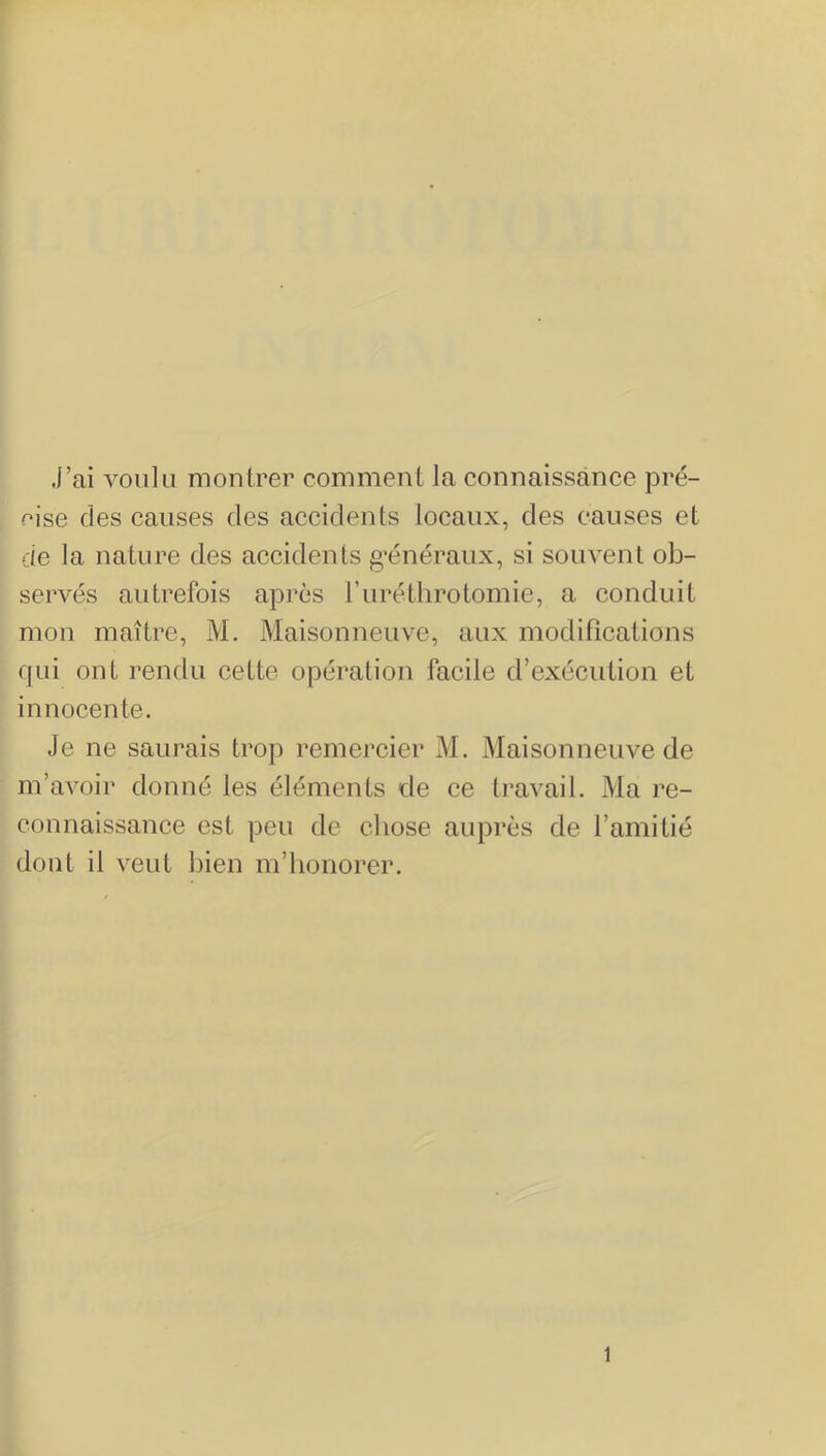 j’ai voiilii montrer comment la connaissance pré- cise des causes des accidents locaux, des causes et de la nature des accidents g’énéraux, si souvent ob- servés autrefois après ruréthrotomie, a conduit mon maître, M. Maisonneuve, aux modifications qui ont rendu cette opération facile d’exécution et innocente. Je ne saurais trop remercier M. Maisonneuve de m’avoir donné les éléments de ce travail. Ma re- connaissance est peu de chose auprès de l’amitié dont il veut bien m’honorer. 1