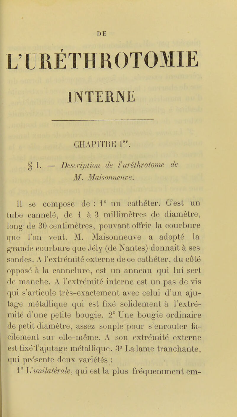 CHAPITRE r, g I. — Description de iiiréthrotome de M. Blaisonneuve. 11 se compose de : 1° un cathéter. C’est un tube cannelé, de 1 à 3 millimètres de diamètre, long’ de 30 centimètres, pouvant offrir la courbure que l’ou veut, M, Maisonneuve a adopté la g’rande courbure (|ue .lély (de Nantes) donnait à ses sondes. A l’extrémité externe de ce cathéter, du côté opposé à la cannelure, est un anneau qui lui sert de manche. A l’extrémité interne est un pas de vis qui s’articule très-exactement avec celui d’un aju- tag’e métallique qui est fixé solidement à l’extré- mité d’une petite boug’ie. 2° Une boug’ie ordinaire de petit diamètre, assez souple pour s’enrouler fa- cilement sur elle-même, A son extrémité externe est fixéTajutag’e métallique. 3° La lame tranchante, (jLii présente deux variétés ; U \Junilatérale^ ((ui est la plus fréquemment em-