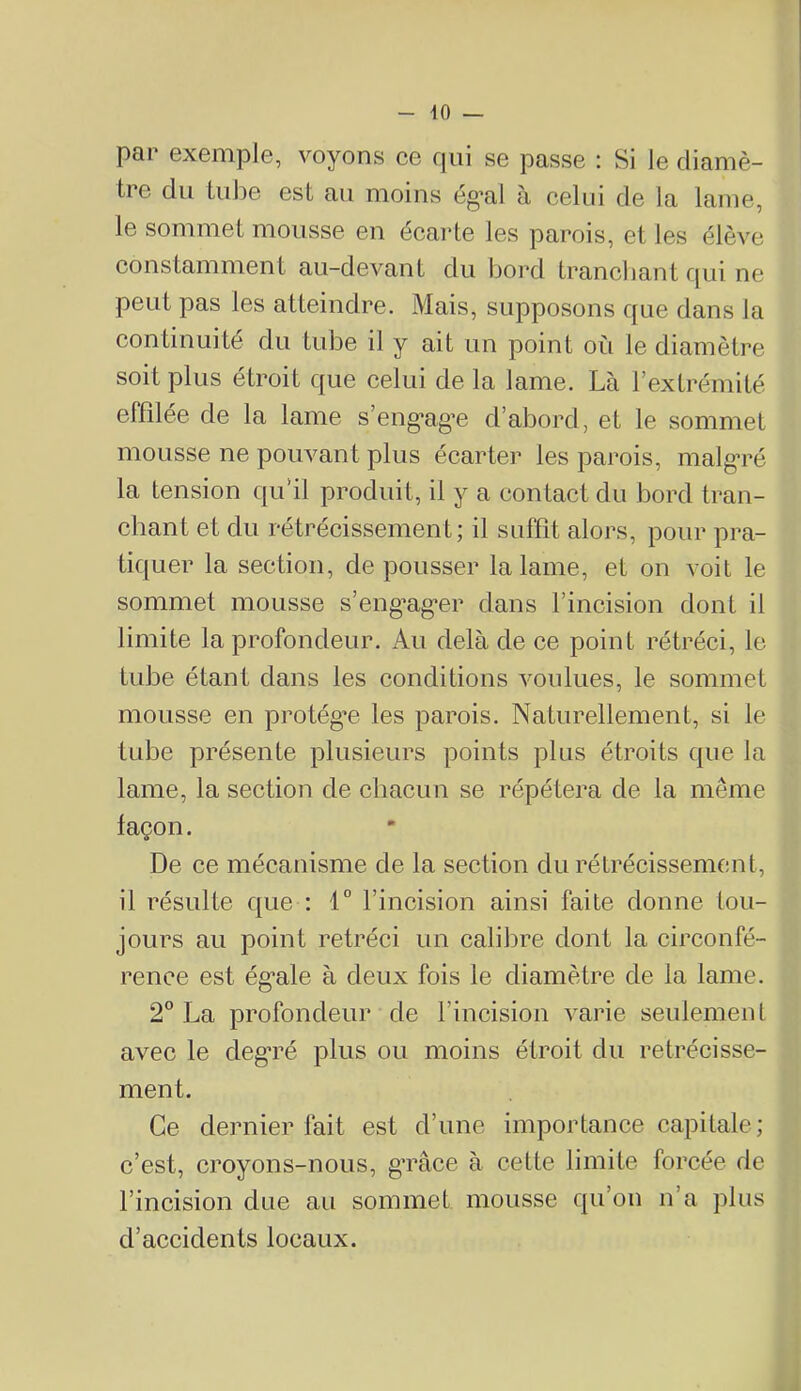 par Gxemple, voyons ce cpii se passe : Si le diamè- tre du tulle est au moins ég’al à celui de la lame, le sommet mousse en écarte les parois, et les élève constamment au-devant du bord tranchant cpii ne peut pas les atteindre. Mais, supposons que dans la continuité du tube il y ait un point où le diamètre soit plus étroit que celui de la lame. Là l’extrémité effilée de la lame s’eng'ag’e d’abord, et le sommet mousse ne pouvant plus écarter les parois, malg’ré la tension qu’il produit, il y a contact du bord tran- chant et du rétrécissement; il suffît alors, pour pra- tiquer la section, de pousser la lame, et on voit le sommet mousse s’eng’ag*er dans l’incision dont il limite la profondeur. Au delà de ce point rétréci, le tube étant dans les conditions voulues, le sommet mousse en protégée les parois. Naturellement, si le tube présente plusieurs points plus étroits que la lame, la section de chacun se répétera de la même façon. De ce mécanisme de la section du rétrécissement, il résulte que : i° l’incision ainsi faite donne tou- jours au point rétréci un calibre dont la circonfé- rence est ég*ale à deux fois le diamètre de la lame. 2° La profondeur de l’incision varie seulement avec le deg’ré plus ou moins étroit du rétrécisse- ment. Ce dernier fait est d’une importance capitale; c’est, croyons-nous, g’râce à cette limite forcée de l’incision due au sommet mousse qu’on n’a plus d’accidents locaux.