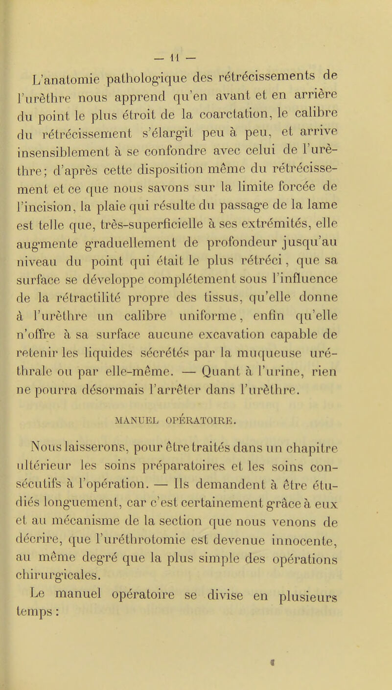 L’analomie paLholog*ique des rétrécissements de rurèthre nous apprend rpi en avant et en arrière du point le plus étroit de la coarctation, le calibre du rétrécissement s’élargât peu à peu, et arrive insensiblement à se confondre avec celui de l’urè- thre; d’après cette disposition même du rétrécisse- ment et ce que nous savons sur la limite forcée de l’incision, la plaie qui résulte du passag*e de la lame est telle que, très-superficielle à ses extrémités, elle aug’mente g’raduellement de profondeur jusqu’au niveau du point qui était le plus rétréci, que sa surface se développe complètement sous l’influence de la rétractilité propre des tissus, qu’elle donne à l’urèthre un calibre uniforme, enfin qu’elle n’offre à sa surface aucune excavation capable de retenir les liquides sécrétés par la muf[ueuse uré- thrale ou par elle-même. — Quant à l’urine, rien ne pourra désormais l’arrêter dans l’urèthre. MANUEL OPÉRATOIRE. Nous laisserons, pour être traités dans un chapitre ultérieur les soins préparatoires et les soins con- sécutifs à l’opération. — Ils demandent à être étu- diés long’Liement, car c’est certainement g-râce à eux et au mécanisme de la section que nous venons de décrire, que l’uréthrotomie est devenue innocente, au même degTé que la plus simple des opérations chirurgncales. Le manuel opératoire se divise en plusieurs temps : I