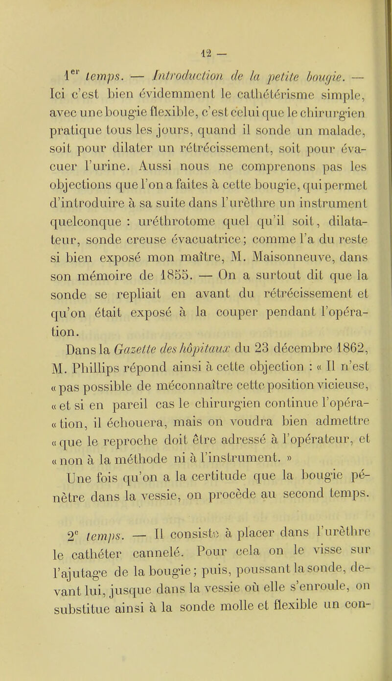 r‘' temps. — Jntrodiiction de la petite bougie. — Ici c’est l)ien évidemment le catliétérisme simple, avec une bougâe flexible, c’est celui que le chirurgien pratique tous les jours, quand il sonde un malade, soit pour dilater un rétrécissement, soit pour éva- cuer l’urine. Aussi nous ne comprenons pas les objections que l’on a faites à cette bougâe, qui permet d’introduire à sa suite dans l’urèthre un instrument quelconque : uréthrotome quel qu’il soit, dilata- teur, sonde creuse évacuatrice; comme l’a du reste si bien exposé mon maître, M. Maisonneuve, dans son mémoire de 1855. — On a surtout dit que la sonde se repliait en avant du rétrécissement et qu’on était exposé à la couper pendant l’opéra- tion. Dans la Gazette des hôpitaux du 23 décembre 1862, M. Phillips répond ainsi à cette objection : « Il n’est «pas possible de méconnaître cette position vicieuse, «et si en pareil cas le chirurgien continue l’opéra- « tion, il échouera, mais on voudra bien admettre « que le reproche doit être adressé à l’opérateur, et « non à la méthode ni à l’instrument. » Une fois qu’on a la certitude que la bougie pé- nètre dans la vessie, on procède au second temps. 2” temps. — 11 consiste à placer dans l’urèthre le cathéter cannele. Pour cela on le \isse siu l’ajutage de la bougie; puis, poussant la sonde, de- vant lui, jusque dans la vessie où elle s’enroule, on substitue ainsi à la sonde molle et flexible un con-