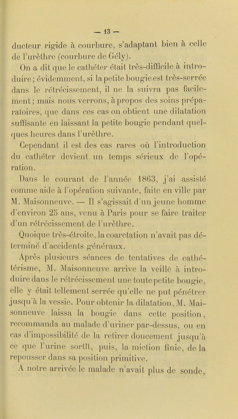 ^ 43 — diicteiir rig’icle à courbure, s’adaptant bien à celle de l’iirèthre (courbure de Gély). On a dit que le cathéter était très-difficile à intro- duire; évidemment, si la petite boug-ie est très-serrée dans le rétrécissement, il ne la suivra pas facile- ment; mais nous verrons, à propos des soins prépa- ratoires, que dans ces cas on obtient une dilatation suffisante en laissant la petite boug’ie pendant quel- ques heures dans l’urètlire. Cependant il est des cas rares où l’introduction du cathéter devient un temps sérieux de l’opé- ration. Dans le courant de l’année 1863, j’ai assisté comme aide à l’opération suivante, faite en ville par M. Maisonneuve. — Il s’agâssait d’un jeune homme d’environ 25 ans, venu à Paris pour se faire traiter d’un rétrécissement de F urèthre. Quoique très-étroite, la coarctation n’avait pas dé- terminé d’accidents g’énéraux. Après plusieurs séances de tentatives de catlié- térisme, M. Maisonneuve arrive la veillé à intro- duire dans le rétrécissement une toute petite boug-ie, elle y était tellement serrée qu’elle ne put pénétrer jusqu’à la vessie. Pour obtenir la dilatation, M. Mai- sonneuve laissa la bougâe dans cette position, recommanda au malade d’uriner par-dessus, ou en cas d’impossibilité de la retirer doucement jusqu’à ce c[ue l’urine sortît, puis, la miction finie, de la repousser dans sa position primitive. A notre arrivée le malade n’avait plus de sonde,