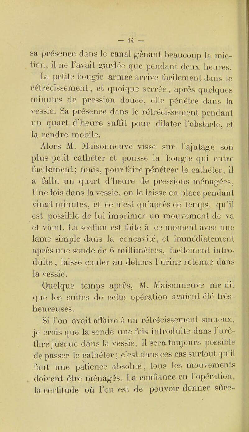 sa présence clans le canal g’ênanL beancoiip la mic- tion, il ne l’avait g’ardée c|ue pendant deux heures. La petite boug-ie armée ariâve facilement dans le rétrécissement, et f[uoifiae serrée, après cjiielques minutes de pression douce, elle pénètre dans la vessie. Sa présence dans le rétrécissement pendant un quart d’heure suffit pour dilater l’obstacle, et la rendre mobile. Alors M. Maisonneuve visse sur fajutag’e son plus petit cathéter et pousse la bougâe qui entre facilement; mais, pour faire pénétrer le cathéter, il a fallu un quart d’heure de pressions ménag’ées. Une fois dans la vessie, on le laisse en place pendant ving*t minutes, et ce n’est qu’après ce temps, qu’il est possible de lui imprimer un mouvement de va et vient. La section est faite à ce moment avec une lame simple dans la concavité, et immédiatement après une sonde de 6 millimètres, facilement intro- duite , laisse couler au dehors l’urine retenue dans la vessie. Quekpie temps après, M. Maisonneuve me dit cjLie les suites de cette opération avaient été très- heureuses. Si l’on avait affaire à un rétrécissement sinueux, je crois c[ue la sonde une fois introduite dans f urè- thre jusque dans la vessie, il sera toujours possible de passer le cathéter; c’est dans ces cas surtout qu’il faut une patience absolue, tous les mouvements doivent être ménag’és. La confiance en 1 opération, la certitude où l’on est de pouvoir donner sure-