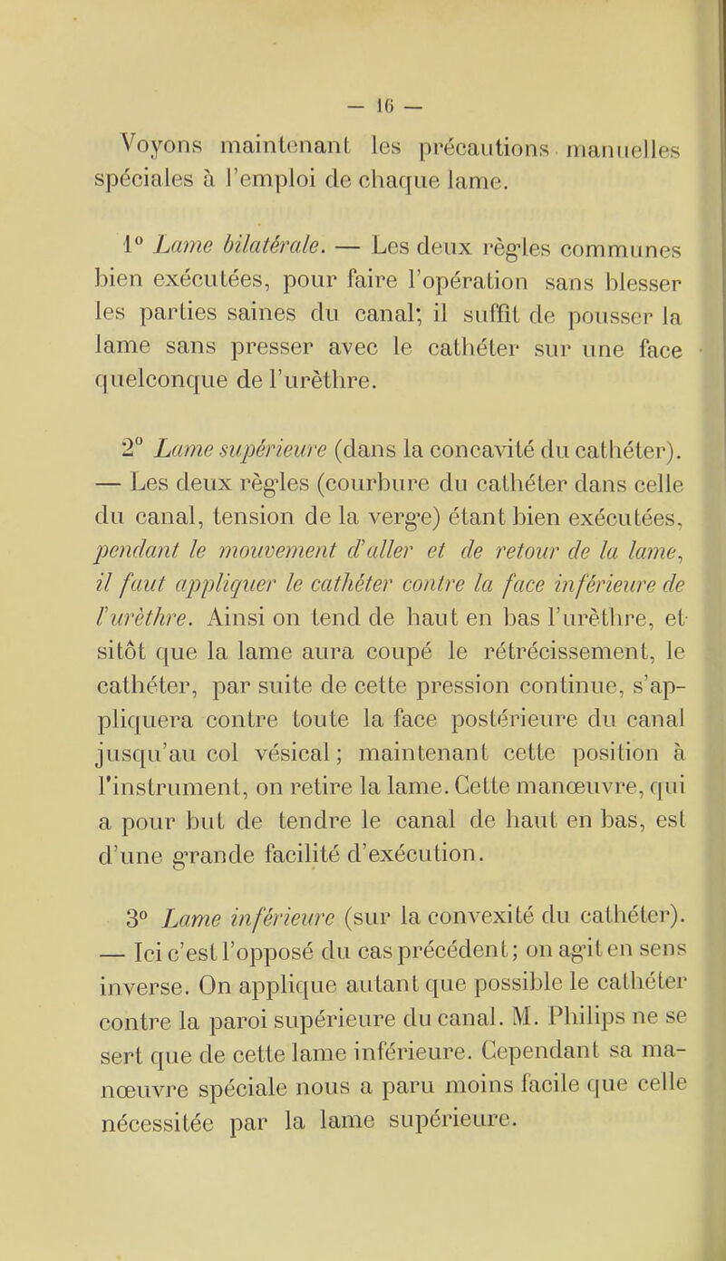 IG — Voyons mainlcnanL les précautions inamielles spéciales à l’emploi de chaque lanrie. l^cinw hilcitévcdc. — Les deux règ’les communes bien exécutées, pour faire l’opération sans blesser les parties saines du canal; il suffit de pousser la lame sans presser avec le cathéter sur une face quelconque de l’urèthre. 2“ Lame supérieure (dans la concavité du cathéter). — Les deux règdes (courbure du cathéter dans celle du canal, tension de la vergue) étant bien exécutées, pendant le mouvement d’aller et de retour de la lame^ il faut appliquer le cathéter contre la face inférieure de ïurèthre. Ainsi on tend de haut en bas l’urètbre, et- sitôt que la lame aura coupé le rétrécissement, le cathéter, par suite de cette pression continue, s’ap- pliquera contre toute la face postérieure du canal jusqu’au col vésical; maintenant cette position à rinstrument, on retire la lame. Cette manœuvre, qui a pour but de tendre le eanal de haut en bas, est d’une gTande facilité d’exécution. 3® Lame inférieure (sur la convexité du cathéter). — Ici c’est l’opposé du cas précédent; on agâten sens inverse. On applique autant que possible le cathéter contre la paroi supérieure du canal. M. Philips ne se sert que de cette lame inférieure. Cependant sa ma- nœuvre spéciale nous a paru moins facile c[ue celle nécessitée par la lame supérieure.