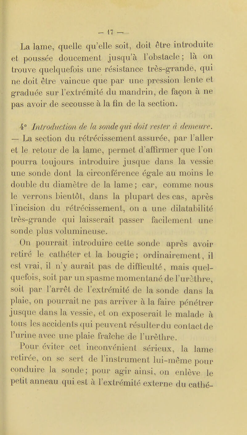 La lame, quelle qu’elle soit, doit être introduite et poussée doucement jusqu’à l’obstacle ; là oii trouve quelquefois une résistance très-g’rande, qui ne doit être vaincue que par une pression lente et g’raduée sur rextrémité du mandrin, de façon à ne pas avoir de secousse à la fin de la section. 4° Introduction de la sonde qui doit rester à demeure. — La section du rétrécissement assurée, par l’aller et le retour de la lame, permet d’affirmer que l’on pourra toujours introduire jusc[ue dans la vessie une sonde dont la circonférence ég’ale au moins le double du diamètre de la lame ; car, comme nous le verrons bientôt, dans la plupart des cas, après l’incision du rétrécissement, on a une dilatabilité très-g'rande qui laisserait passer facilement une sonde plus volumineuse. On pourrait introduire cette sonde après avoir retiré le cathéter et la bougâe ; ordinairement, il est vrai, il n’y aurait pas de difficulté, mais quel- ([uefois, soit par un spasme momentané de l’iirèthre, soit par l’arrêt de l’extrémité de la sonde dans la plaie, on pourrait ne pas arriver à la faire pénétrer jusque dans la vessie, et on exposerait le malade à tous les accidents (pii peuvent résulterdu contactde furine avec une plaie fraîche de l’urèthre. Pour éviter cet inconvénient sérieux, la lame retirée, on se sert de l’instrument lui-même pour conduire la sonde; pour ag’ir ainsi, on enlève le petit anneau qui est à l’extrémité externe du catbé-