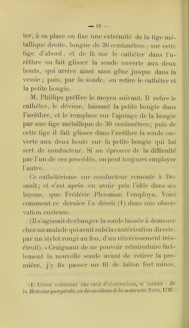 ter, à sa place on fixe une extrémité de la tige mé- tallique droite, longue de 30 centimètres; sur cette tige d’abord, et de là sur le cathéter dans l’u- rèthre on fait glisser la sonde ouverte aux deux bouts, cjui arrive ainsi sans gêne jiisc[ue dans la vessie ; puis, par la sonde, on retire le cathéter et la petite bougie. M. Phillips préfère le moyen suivant. Il retire le cathéter, le dévisse, laissant la petite bougie dans furèthre, et le remplace sur l’ajutage de la bougie par une tig’e métallique de 30 centimètres; puis de cette tige il fait glisser dans furèthre la sonde ou- verte aux deux bouts sur la petite hougâe qui lui sert de conducteur. Si on éprouve de la difficulté par l’un de ces procédés, on peut toujours employer l’autre. Ce cathétérisme sur conducteur remonte à De- sault; et c’est après en avoir pris l’idée dans ses leçons, que Frédéric Plessman l’employa. Voici comment ce dernier fa décrit (1) dans une obser- vation curieuse. (Il s’agâssaitdechang’er la sonde laissée à demeure chez un malade qui avait subi la cautérisation directe, par un stylet rougd au feu, d’un rétrécissement très- étroit). «Craignant de ne pouvoir réintroduire faci- lement la nouvelle sonde avant de retirei* la pre- mière, j’y fis passer un fil de laiton fort mince, (1) Livres contenant une série d’observations, et intitulé: Be la Médecine'puerpérale, ou de.<i accidents de la maternité. Paris, 1797.