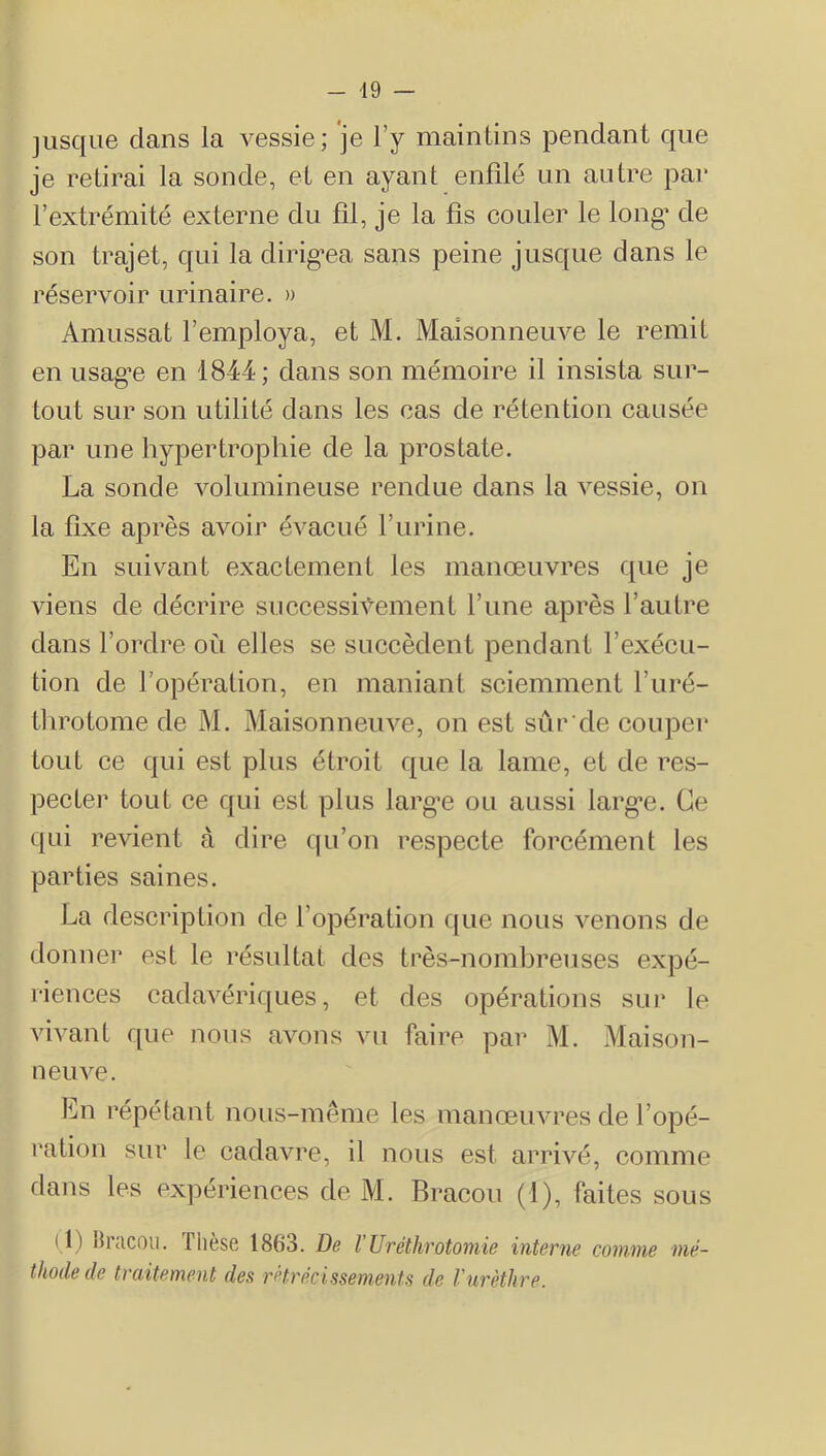 - 49 jusque dans la vessie; je l’y maintins j3endant que je retirai la sonde, et en ayant enfilé un autre par l’extrémité externe du fil, je la fis couler le long de son trajet, qui la dirig'ea sans peine jusque dans le réservoir urinaire. » Amussat l’employa, et M. Maisonneuve le remit en usag’e en 1844; dans son mémoire il insista sur- tout sur son utilité dans les cas de rétention causée par une hypertrophie de la prostate, La sonde volumineuse rendue dans la A^essie, on la fixe après avoir éA^acué l’urine. En suivant exactement les manœuvres que je viens de décrire successiA’^ement l’une après l’autre dans l’ordre où elles se succèdent pendant l’exécu- tion de l’opération, en maniant sciemment l’iiré- tlirotome de M. Maisonnemœ, on est sûr'de coujoer tout ce qui est plus étroit que la lame, et de res- pecter tout ce qui est plus larg’e ou aussi largœ. Ce qui reAÛent à dire qu’on respecte forcément les parties saines. La description de l’opération que nous Aœnons de donnei* est le résultat des très-nomhreuses exjDé- i-iences cadaAœriques, et des opérations sur le vivant que nous aA^ons vu faire par M. Maison- neuAœ. En répétant nous-même les inanœuAU’es de l’opé- ration sur le cadavre, il nous est arrhœ, comme dans les expériences de M. Rracou (1), faites sous ( 1) Ih'acou. thèse 1863. De VUrétkrotomie interne comme mé- thode de traitement des rétrécissements de Vurèthre.