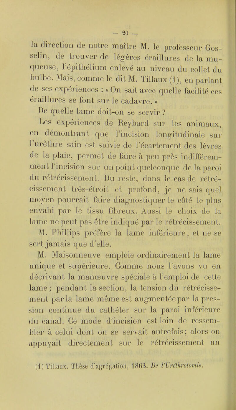 la direclion de notre maître M. le professeur Gos- selin, de trouver de lég*ères éraillures de la mu- ciueuse, 1 épithélium enlevé au niveau du collet du bulbe. xMais, comme le dit M. Tillaux (1), en parlant de ses expériences : «On sait avec quelle facilité ces éraillures se font sur le cadavre. » De quelle lame doit-on se servir ? Les expériences de Reybard sur les animaux, en démontrant que l’incision longitudinale sur 1 urèthre sain est suivie de l’écartement des lèvres de la plaie, permet de faire à peu près indifférem- ment l’incision sur un point quelconque de la paroi du rétrécissement. Du reste, dans le cas de rétré- cissement très-étroit et profond, je ne sais quel moyen pourrait faire diag’uostiquer le côté le plus envahi par le tissu fibreux. Aussi le clioix de la lame ne peut pas être indiqué par le rétrécissement. M. Phillips préfère la lame inférieure, et ne se sert jamais que d’elle. M. Maisonneuve emploie ordinairement la lame unique et supérieure. Comme nous l’avons vu en décrivant la manœuvre spéciale à l’emploi de cette lame ; pendant la section, la tension du rétrécisse- ment parla lame même est augmientéepar la pres- sion continue du cathéter sur la paroi inférieure du canal. Ce mode d’incision est loin de ressem- bler à celui dont on se servait autrefois; alors on appuyait directement sur le rétrécissement un (1) ïillaux. Thèse d’agréf^ation, 1863. De VUréthrotomie.