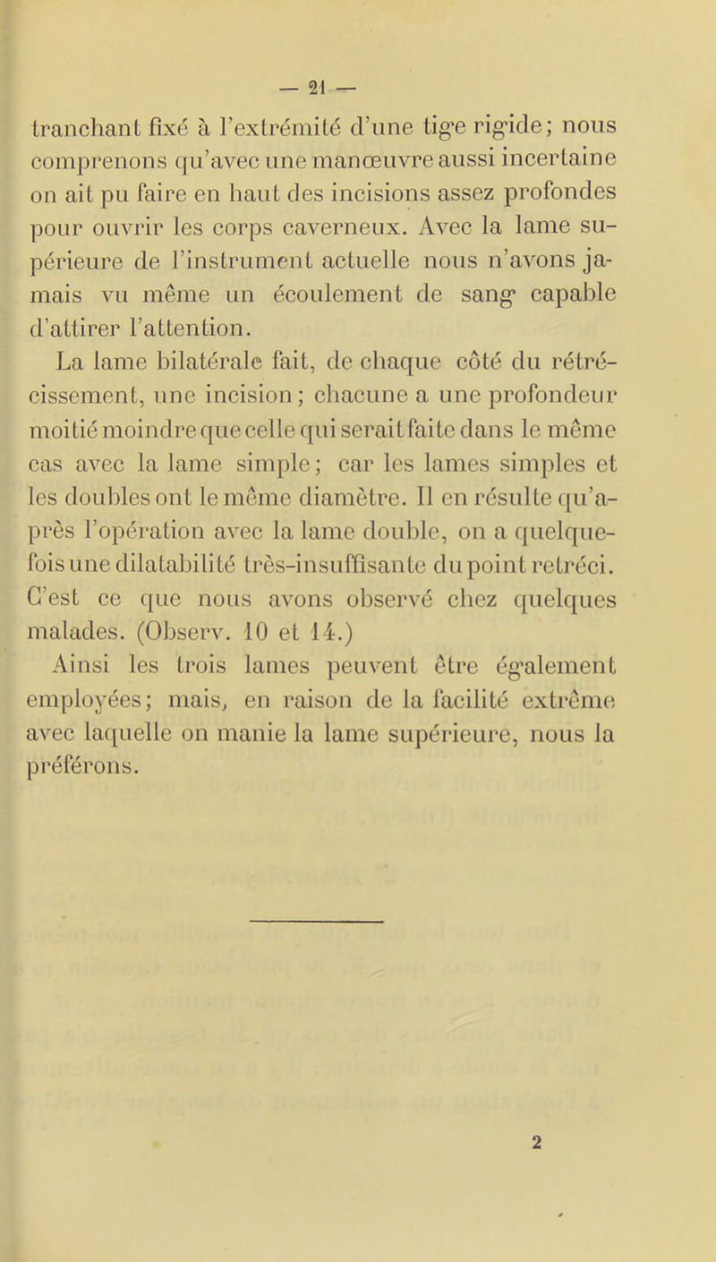 tranchant fixé à l’extrémité d’une tig*e rig*ide; nous comprenons qu’avee une manœuvre aussi ineertaine on ait pu faire en haut des ineisions assez profondes pour ouvrir les eorps eaverneux. Avec la lame su- périeure de l’instrument actuelle nous n’avons ja- mais vu même un écoulement de sang* capable d’attirer l’attention, La lame bilatérale fait, de chaque côté du rétré- cissement, une incision; cliacune a une profondeur moitié moindre que celle qui seraitfaite dans le même cas avec la lame simple; car les lames simples et les doubles ont le même diamètre. Il en résulte qu’a- près l’opération avec la lame double, on a quelque- fois une dilatabilité très-insuffisante du point rétréci. C’est ce que nous avons observé chez c[uelques malades. (Observ. 10 et 14.) Ainsi les trois lames peuvent être ég’alement employées; mais, en raison de la facilité extrême avec laquelle on manie la lame supérieui'e, nous la préférons. 2